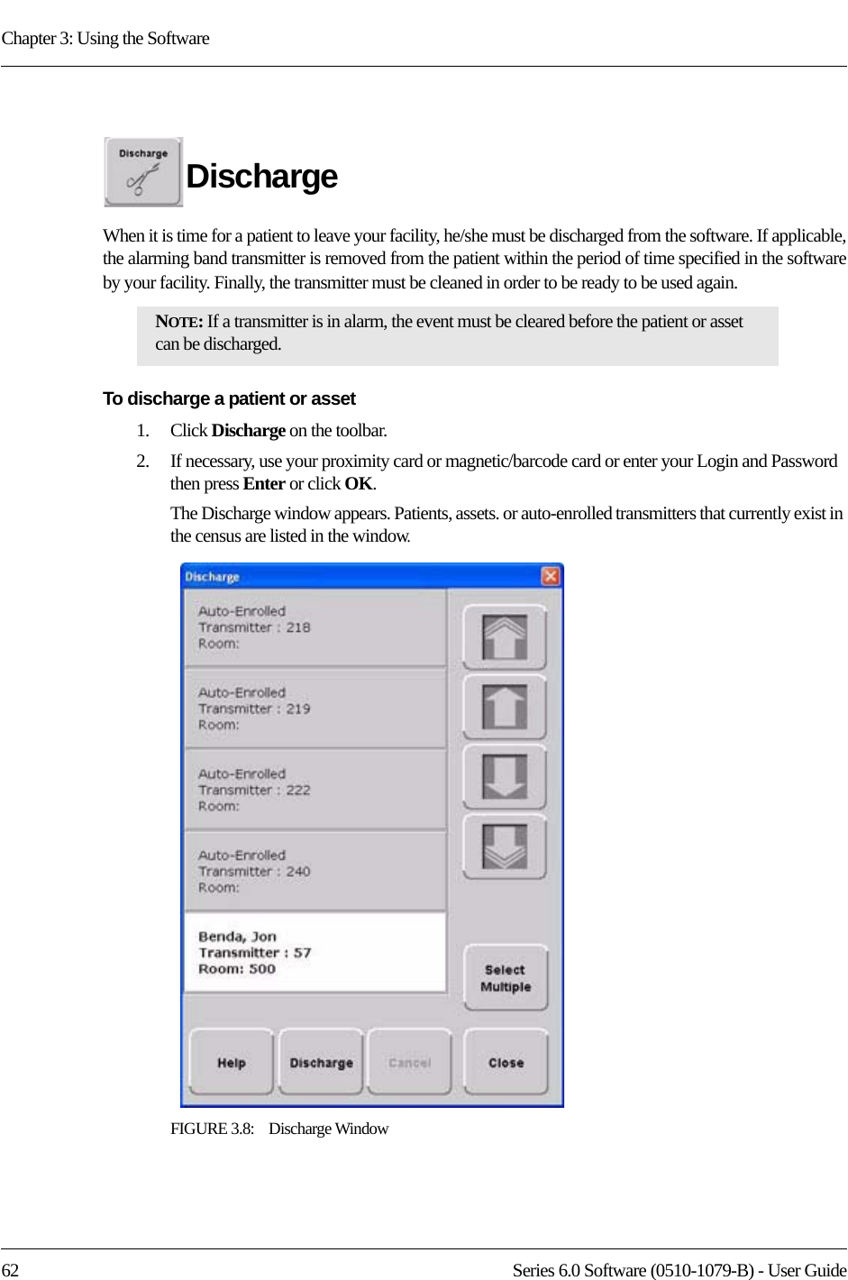 Chapter 3: Using the Software62 Series 6.0 Software (0510-1079-B) - User GuideDischarge When it is time for a patient to leave your facility, he/she must be discharged from the software. If applicable, the alarming band transmitter is removed from the patient within the period of time specified in the software by your facility. Finally, the transmitter must be cleaned in order to be ready to be used again.To discharge a patient or asset1.    Click Discharge on the toolbar. 2.    If necessary, use your proximity card or magnetic/barcode card or enter your Login and Password then press Enter or click OK.The Discharge window appears. Patients, assets. or auto-enrolled transmitters that currently exist in the census are listed in the window. FIGURE 3.8:    Discharge WindowNOTE: If a transmitter is in alarm, the event must be cleared before the patient or asset can be discharged.