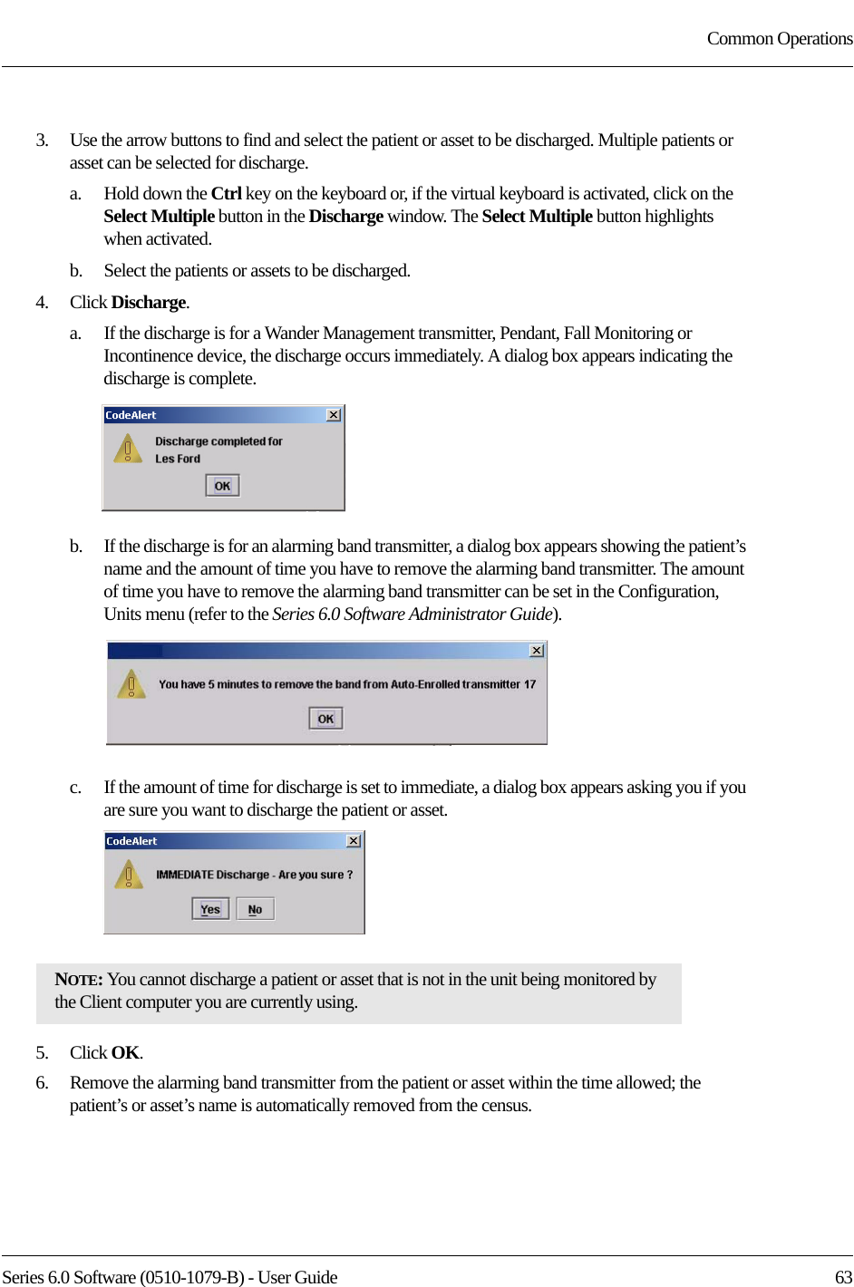 Series 6.0 Software (0510-1079-B) - User Guide  63Common Operations3.    Use the arrow buttons to find and select the patient or asset to be discharged. Multiple patients or asset can be selected for discharge. a.    Hold down the Ctrl key on the keyboard or, if the virtual keyboard is activated, click on the Select Multiple button in the Discharge window. The Select Multiple button highlights when activated.b.    Select the patients or assets to be discharged.4.    Click Discharge.a.    If the discharge is for a Wander Management transmitter, Pendant, Fall Monitoring or Incontinence device, the discharge occurs immediately. A dialog box appears indicating the discharge is complete.b.    If the discharge is for an alarming band transmitter, a dialog box appears showing the patient’s name and the amount of time you have to remove the alarming band transmitter. The amount of time you have to remove the alarming band transmitter can be set in the Configuration, Units menu (refer to the Series 6.0 Software Administrator Guide).c.    If the amount of time for discharge is set to immediate, a dialog box appears asking you if you are sure you want to discharge the patient or asset.5.    Click OK.6.    Remove the alarming band transmitter from the patient or asset within the time allowed; the patient’s or asset’s name is automatically removed from the census. NOTE: You cannot discharge a patient or asset that is not in the unit being monitored by the Client computer you are currently using. 