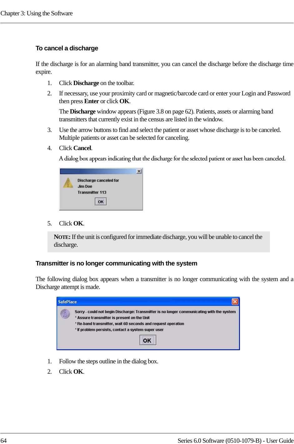 Chapter 3: Using the Software64 Series 6.0 Software (0510-1079-B) - User GuideTo cancel a dischargeIf the discharge is for an alarming band transmitter, you can cancel the discharge before the discharge time expire. 1.    Click Discharge on the toolbar.2.    If necessary, use your proximity card or magnetic/barcode card or enter your Login and Password then press Enter or click OK.The Discharge window appears (Figure 3.8 on page 62). Patients, assets or alarming band transmitters that currently exist in the census are listed in the window.3.    Use the arrow buttons to find and select the patient or asset whose discharge is to be canceled. Multiple patients or asset can be selected for canceling.4.    Click Cancel.A dialog box appears indicating that the discharge for the selected patient or asset has been canceled.5.    Click OK.Transmitter is no longer communicating with the systemThe following dialog box appears when a transmitter is no longer communicating with the system and a Discharge attempt is made. 1.    Follow the steps outline in the dialog box.2.    Click OK.NOTE: If the unit is configured for immediate discharge, you will be unable to cancel the discharge.