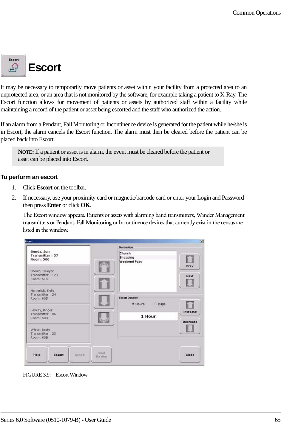 Series 6.0 Software (0510-1079-B) - User Guide  65Common OperationsEscortIt may be necessary to temporarily move patients or asset within your facility from a protected area to an unprotected area, or an area that is not monitored by the software, for example taking a patient to X-Ray. The Escort function allows for movement of patients or assets by authorized staff within a facility while maintaining a record of the patient or asset being escorted and the staff who authorized the action. If an alarm from a Pendant, Fall Monitoring or Incontinence device is generated for the patient while he/she is in Escort, the alarm cancels the Escort function. The alarm must then be cleared before the patient can be placed back into Escort.To perform an escort1.    Click Escort on the toolbar. 2.    If necessary, use your proximity card or magnetic/barcode card or enter your Login and Password then press Enter or click OK.The Escort window appears. Patients or assets with alarming band transmitters, Wander Management transmitters or Pendant, Fall Monitoring or Incontinence devices that currently exist in the census are listed in the window.FIGURE 3.9:    Escort WindowNOTE: If a patient or asset is in alarm, the event must be cleared before the patient or asset can be placed into Escort.