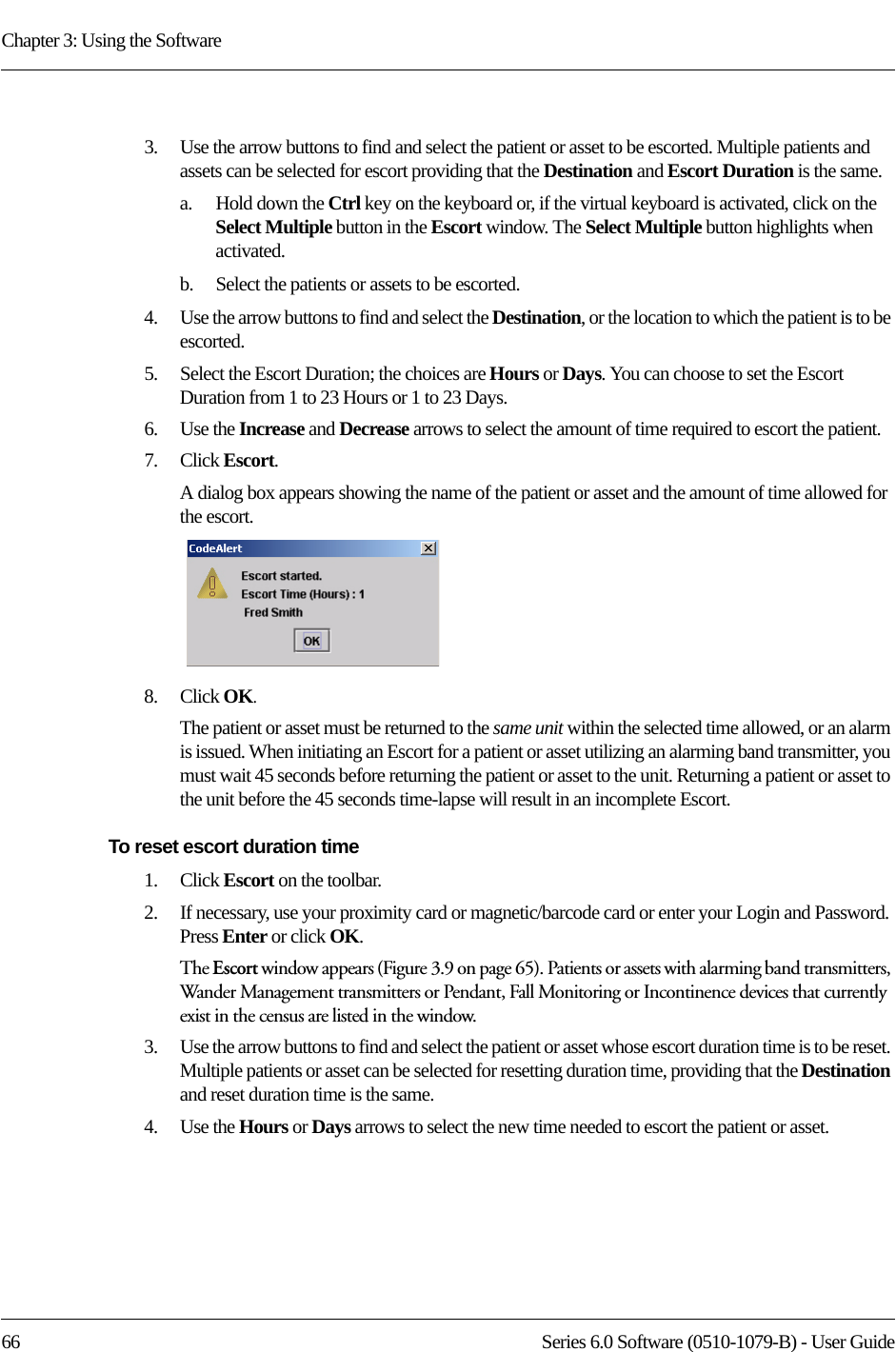 Chapter 3: Using the Software66 Series 6.0 Software (0510-1079-B) - User Guide3.    Use the arrow buttons to find and select the patient or asset to be escorted. Multiple patients and assets can be selected for escort providing that the Destination and Escort Duration is the same. a.    Hold down the Ctrl key on the keyboard or, if the virtual keyboard is activated, click on the Select Multiple button in the Escort window. The Select Multiple button highlights when activated.b.    Select the patients or assets to be escorted.4.    Use the arrow buttons to find and select the Destination, or the location to which the patient is to be escorted.5.    Select the Escort Duration; the choices are Hours or Days. You can choose to set the Escort Duration from 1 to 23 Hours or 1 to 23 Days.6.    Use the Increase and Decrease arrows to select the amount of time required to escort the patient.7.    Click Escort.A dialog box appears showing the name of the patient or asset and the amount of time allowed for the escort.8.    Click OK. The patient or asset must be returned to the same unit within the selected time allowed, or an alarm is issued. When initiating an Escort for a patient or asset utilizing an alarming band transmitter, you must wait 45 seconds before returning the patient or asset to the unit. Returning a patient or asset to the unit before the 45 seconds time-lapse will result in an incomplete Escort.To reset escort duration time1.    Click Escort on the toolbar. 2.    If necessary, use your proximity card or magnetic/barcode card or enter your Login and Password. Press Enter or click OK.The Escort window appears (Figure 3.9 on page 65). Patients or assets with alarming band transmitters, Wander Management transmitters or Pendant, Fall Monitoring or Incontinence devices that currently exist in the census are listed in the window.3.    Use the arrow buttons to find and select the patient or asset whose escort duration time is to be reset. Multiple patients or asset can be selected for resetting duration time, providing that the Destination and reset duration time is the same.4.    Use the Hours or Days arrows to select the new time needed to escort the patient or asset.