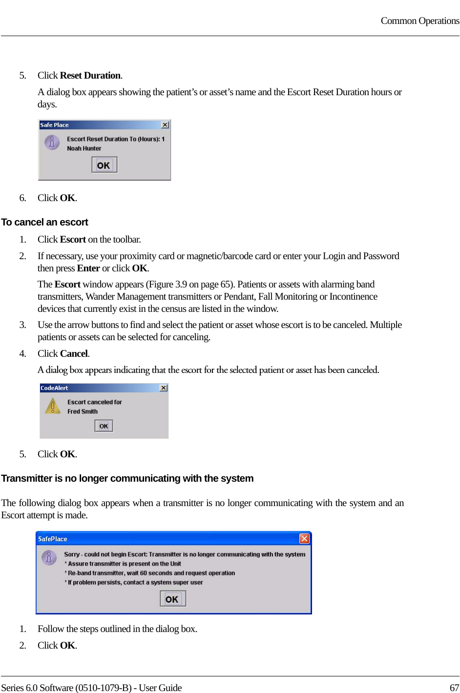 Series 6.0 Software (0510-1079-B) - User Guide  67Common Operations5.    Click Reset Duration.A dialog box appears showing the patient’s or asset’s name and the Escort Reset Duration hours or days.6.    Click OK.To cancel an escort1.    Click Escort on the toolbar.2.    If necessary, use your proximity card or magnetic/barcode card or enter your Login and Password then press Enter or click OK.The Escort window appears (Figure 3.9 on page 65). Patients or assets with alarming band transmitters, Wander Management transmitters or Pendant, Fall Monitoring or Incontinence devices that currently exist in the census are listed in the window.3.    Use the arrow buttons to find and select the patient or asset whose escort is to be canceled. Multiple patients or assets can be selected for canceling.4.    Click Cancel.A dialog box appears indicating that the escort for the selected patient or asset has been canceled.5.    Click OK.Transmitter is no longer communicating with the systemThe following dialog box appears when a transmitter is no longer communicating with the system and an Escort attempt is made. 1.    Follow the steps outlined in the dialog box.2.    Click OK.