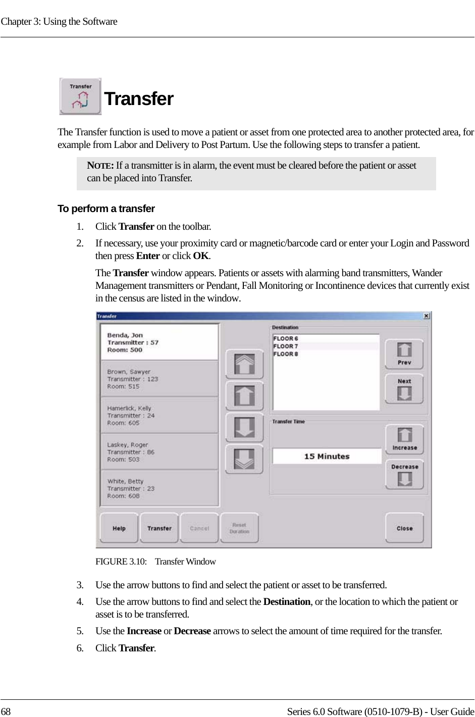 Chapter 3: Using the Software68 Series 6.0 Software (0510-1079-B) - User GuideTransferThe Transfer function is used to move a patient or asset from one protected area to another protected area, for example from Labor and Delivery to Post Partum. Use the following steps to transfer a patient.To perform a transfer1.    Click Transfer on the toolbar. 2.    If necessary, use your proximity card or magnetic/barcode card or enter your Login and Password then press Enter or click OK.The Transfer window appears. Patients or assets with alarming band transmitters, Wander Management transmitters or Pendant, Fall Monitoring or Incontinence devices that currently exist in the census are listed in the window.FIGURE 3.10:    Transfer Window3.    Use the arrow buttons to find and select the patient or asset to be transferred.4.    Use the arrow buttons to find and select the Destination, or the location to which the patient or asset is to be transferred.5.    Use the Increase or Decrease arrows to select the amount of time required for the transfer. 6.    Click Transfer.NOTE: If a transmitter is in alarm, the event must be cleared before the patient or asset can be placed into Transfer.