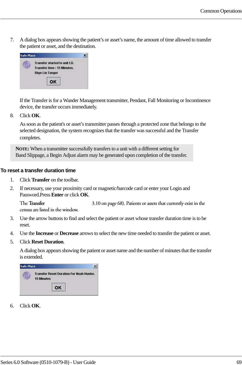 Series 6.0 Software (0510-1079-B) - User Guide  69Common Operations7.    A dialog box appears showing the patient’s or asset’s name, the amount of time allowed to transfer the patient or asset, and the destination.If the Transfer is for a Wander Management transmitter, Pendant, Fall Monitoring or Incontinence device, the transfer occurs immediately.8.    Click OK.As soon as the patient&apos;s or asset’s transmitter passes through a protected zone that belongs to the selected designation, the system recognizes that the transfer was successful and the Transfer completes.To reset a transfer duration time1.    Click Transfer on the toolbar. 2.    If necessary, use your proximity card or magnetic/barcode card or enter your Login and Password.Press Enter or click OK.The Tr a n s f e r   3.10 on page 68). Patients or assets that currently exist in the census are listed in the window.3.    Use the arrow buttons to find and select the patient or asset whose transfer duration time is to be reset.4.    Use the Increase or Decrease arrows to select the new time needed to transfer the patient or asset.5.    Click Reset Duration.A dialog box appears showing the patient or asset name and the number of minutes that the transfer is extended.6.    Click OK.NOTE: When a transmitter successfully transfers to a unit with a different setting for Band Slippage, a Begin Adjust alarm may be generated upon completion of the transfer. 