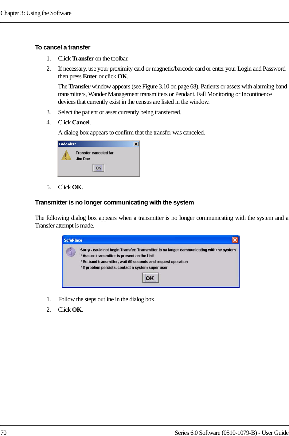 Chapter 3: Using the Software70 Series 6.0 Software (0510-1079-B) - User GuideTo cancel a transfer1.    Click Transfer on the toolbar.2.    If necessary, use your proximity card or magnetic/barcode card or enter your Login and Password then press Enter or click OK.The Transfer window appears (see Figure 3.10 on page 68). Patients or assets with alarming band transmitters, Wander Management transmitters or Pendant, Fall Monitoring or Incontinence devices that currently exist in the census are listed in the window.3.    Select the patient or asset currently being transferred.4.    Click Cancel. A dialog box appears to confirm that the transfer was canceled. 5.    Click OK.Transmitter is no longer communicating with the systemThe following dialog box appears when a transmitter is no longer communicating with the system and a Transfer attempt is made. 1.    Follow the steps outline in the dialog box.2.    Click OK.