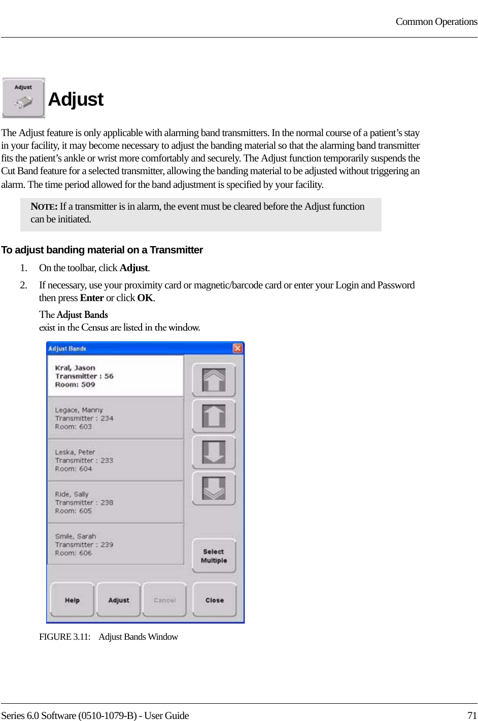 Series 6.0 Software (0510-1079-B) - User Guide  71Common OperationsAdjustThe Adjust feature is only applicable with alarming band transmitters. In the normal course of a patient’s stay in your facility, it may become necessary to adjust the banding material so that the alarming band transmitter fits the patient’s ankle or wrist more comfortably and securely. The Adjust function temporarily suspends the Cut Band feature for a selected transmitter, allowing the banding material to be adjusted without triggering an alarm. The time period allowed for the band adjustment is specified by your facility. To adjust banding material on a Transmitter1.    On the toolbar, click Adjust. 2.    If necessary, use your proximity card or magnetic/barcode card or enter your Login and Password then press Enter or click OK.The Adjust Bands exist in the Census are listed in the window.FIGURE 3.11:    Adjust Bands WindowNOTE: If a transmitter is in alarm, the event must be cleared before the Adjust function can be initiated.