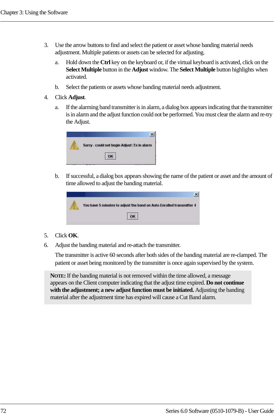 Chapter 3: Using the Software72 Series 6.0 Software (0510-1079-B) - User Guide3.    Use the arrow buttons to find and select the patient or asset whose banding material needs adjustment. Multiple patients or assets can be selected for adjusting. a.    Hold down the Ctrl key on the keyboard or, if the virtual keyboard is activated, click on the Select Multiple button in the Adjust window. The Select Multiple button highlights when activated.b.    Select the patients or assets whose banding material needs adjustment.4.    Click Adjust.a.    If the alarming band transmitter is in alarm, a dialog box appears indicating that the transmitter is in alarm and the adjust function could not be performed. You must clear the alarm and re-try the Adjust.b.    If successful, a dialog box appears showing the name of the patient or asset and the amount of time allowed to adjust the banding material.5.    Click OK.6.    Adjust the banding material and re-attach the transmitter. The transmitter is active 60 seconds after both sides of the banding material are re-clamped. The patient or asset being monitored by the transmitter is once again supervised by the system. NOTE: If the banding material is not removed within the time allowed, a message appears on the Client computer indicating that the adjust time expired. Do not continue with the adjustment; a new adjust function must be initiated. Adjusting the banding material after the adjustment time has expired will cause a Cut Band alarm.