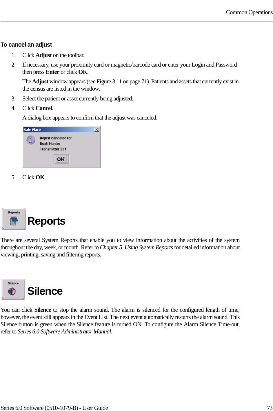 Series 6.0 Software (0510-1079-B) - User Guide  73Common OperationsTo cancel an adjust1.    Click Adjust on the toolbar.2.    If necessary, use your proximity card or magnetic/barcode card or enter your Login and Password then press Enter or click OK.The Adjust window appears (see Figure 3.11 on page 71). Patients and assets that currently exist in the census are listed in the window.3.    Select the patient or asset currently being adjusted.4.    Click Cancel. A dialog box appears to confirm that the adjust was canceled.5.    Click OK. ReportsThere are several System Reports that enable you to view information about the activities of the system throughout the day, week, or month. Refer to Chapter 5, Using System Reports for detailed information about viewing, printing, saving and filtering reports.SilenceYou can click Silence to stop the alarm sound. The alarm is silenced for the configured length of time; however, the event still appears in the Event List. The next event automatically restarts the alarm sound. This Silence button is green when the Silence feature is turned ON. To configure the Alarm Silence Time-out, refer to Series 6.0 Software Administrator Manual.