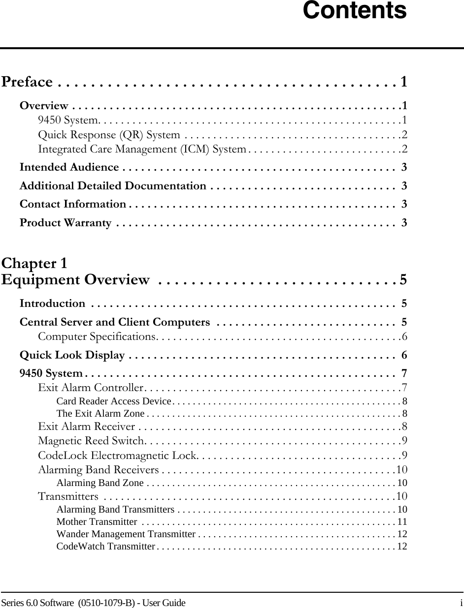 Series 6.0 Software  (0510-1079-B) - User Guide    iContentsPreface . . . . . . . . . . . . . . . . . . . . . . . . . . . . . . . . . . . . . . . . . 1Overview . . . . . . . . . . . . . . . . . . . . . . . . . . . . . . . . . . . . . . . . . . . . . . . . . . . . .19450 System. . . . . . . . . . . . . . . . . . . . . . . . . . . . . . . . . . . . . . . . . . . . . . . . . . . . .1Quick Response (QR) System . . . . . . . . . . . . . . . . . . . . . . . . . . . . . . . . . . . . . .2Integrated Care Management (ICM) System . . . . . . . . . . . . . . . . . . . . . . . . . . .2Intended Audience . . . . . . . . . . . . . . . . . . . . . . . . . . . . . . . . . . . . . . . . . . . .  3Additional Detailed Documentation . . . . . . . . . . . . . . . . . . . . . . . . . . . . . .  3Contact Information . . . . . . . . . . . . . . . . . . . . . . . . . . . . . . . . . . . . . . . . . . .  3Product Warranty . . . . . . . . . . . . . . . . . . . . . . . . . . . . . . . . . . . . . . . . . . . . .  3Chapter 1 Equipment Overview  . . . . . . . . . . . . . . . . . . . . . . . . . . . . . 5Introduction  . . . . . . . . . . . . . . . . . . . . . . . . . . . . . . . . . . . . . . . . . . . . . . . . .  5Central Server and Client Computers  . . . . . . . . . . . . . . . . . . . . . . . . . . . . .  5Computer Specifications. . . . . . . . . . . . . . . . . . . . . . . . . . . . . . . . . . . . . . . . . . .6Quick Look Display . . . . . . . . . . . . . . . . . . . . . . . . . . . . . . . . . . . . . . . . . . .  69450 System . . . . . . . . . . . . . . . . . . . . . . . . . . . . . . . . . . . . . . . . . . . . . . . . . .  7Exit Alarm Controller. . . . . . . . . . . . . . . . . . . . . . . . . . . . . . . . . . . . . . . . . . . . .7Card Reader Access Device. . . . . . . . . . . . . . . . . . . . . . . . . . . . . . . . . . . . . . . . . . . . .8The Exit Alarm Zone . . . . . . . . . . . . . . . . . . . . . . . . . . . . . . . . . . . . . . . . . . . . . . . . . . 8Exit Alarm Receiver . . . . . . . . . . . . . . . . . . . . . . . . . . . . . . . . . . . . . . . . . . . . . .8Magnetic Reed Switch. . . . . . . . . . . . . . . . . . . . . . . . . . . . . . . . . . . . . . . . . . . . .9CodeLock Electromagnetic Lock. . . . . . . . . . . . . . . . . . . . . . . . . . . . . . . . . . . .9Alarming Band Receivers . . . . . . . . . . . . . . . . . . . . . . . . . . . . . . . . . . . . . . . . .10Alarming Band Zone . . . . . . . . . . . . . . . . . . . . . . . . . . . . . . . . . . . . . . . . . . . . . . . . .10Transmitters  . . . . . . . . . . . . . . . . . . . . . . . . . . . . . . . . . . . . . . . . . . . . . . . . . . .10Alarming Band Transmitters . . . . . . . . . . . . . . . . . . . . . . . . . . . . . . . . . . . . . . . . . . .10Mother Transmitter  . . . . . . . . . . . . . . . . . . . . . . . . . . . . . . . . . . . . . . . . . . . . . . . . . . 11Wander Management Transmitter . . . . . . . . . . . . . . . . . . . . . . . . . . . . . . . . . . . . . . . 12CodeWatch Transmitter. . . . . . . . . . . . . . . . . . . . . . . . . . . . . . . . . . . . . . . . . . . . . . . 12