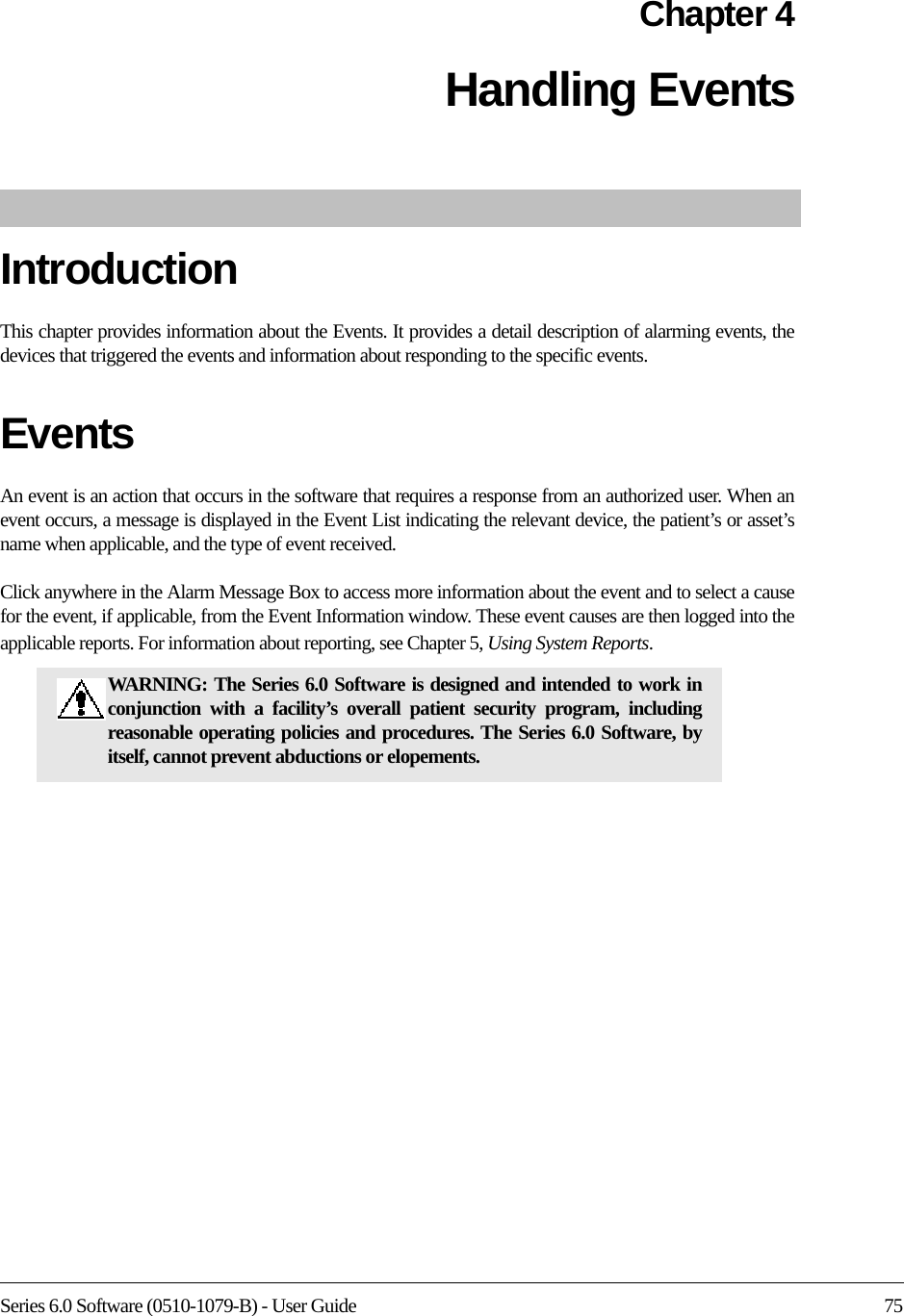 Series 6.0 Software (0510-1079-B) - User Guide 75Chapter 4Handling EventsIntroductionThis chapter provides information about the Events. It provides a detail description of alarming events, the devices that triggered the events and information about responding to the specific events. Events An event is an action that occurs in the software that requires a response from an authorized user. When an event occurs, a message is displayed in the Event List indicating the relevant device, the patient’s or asset’s name when applicable, and the type of event received. Click anywhere in the Alarm Message Box to access more information about the event and to select a cause for the event, if applicable, from the Event Information window. These event causes are then logged into the applicable reports. For information about reporting, see Chapter 5, Using System Reports.WARNING: The Series 6.0 Software is designed and intended to work in conjunction with a facility’s overall patient security program, including reasonable operating policies and procedures. The Series 6.0 Software, by itself, cannot prevent abductions or elopements. 