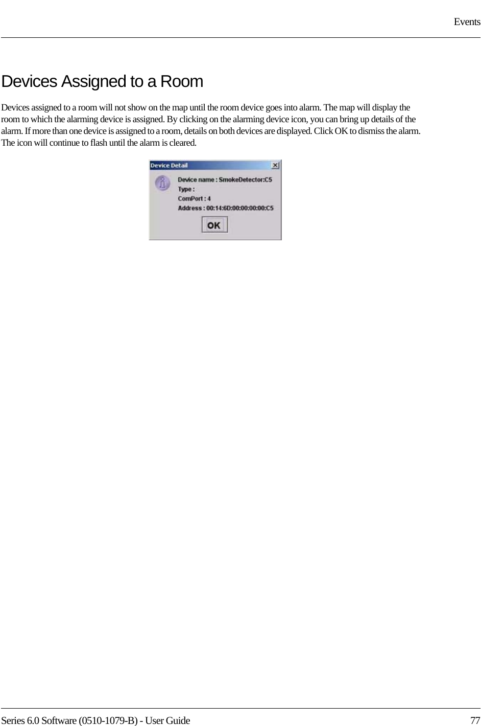 Series 6.0 Software (0510-1079-B) - User Guide  77EventsDevices Assigned to a RoomDevices assigned to a room will not show on the map until the room device goes into alarm. The map will display the room to which the alarming device is assigned. By clicking on the alarming device icon, you can bring up details of the alarm. If more than one device is assigned to a room, details on both devices are displayed. Click OK to dismiss the alarm. The icon will continue to flash until the alarm is cleared.