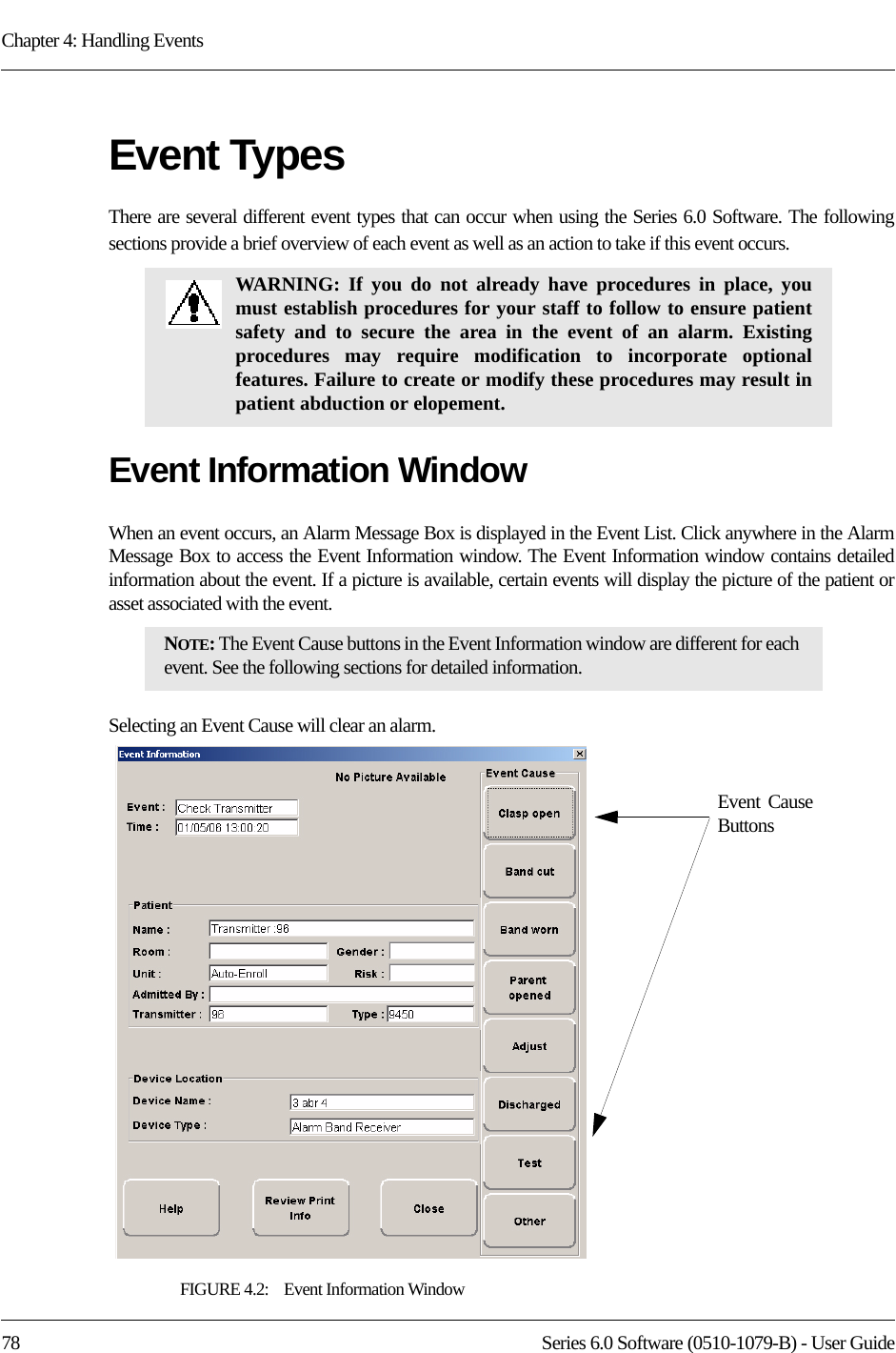 Chapter 4: Handling Events78 Series 6.0 Software (0510-1079-B) - User GuideEvent TypesThere are several different event types that can occur when using the Series 6.0 Software. The following sections provide a brief overview of each event as well as an action to take if this event occurs.Event Information WindowWhen an event occurs, an Alarm Message Box is displayed in the Event List. Click anywhere in the Alarm Message Box to access the Event Information window. The Event Information window contains detailed information about the event. If a picture is available, certain events will display the picture of the patient or asset associated with the event. Selecting an Event Cause will clear an alarm.FIGURE 4.2:    Event Information WindowWARNING: If you do not already have procedures in place, you must establish procedures for your staff to follow to ensure patient safety and to secure the area in the event of an alarm. Existing procedures may require modification to incorporate optional features. Failure to create or modify these procedures may result in patient abduction or elopement. NOTE: The Event Cause buttons in the Event Information window are different for each event. See the following sections for detailed information. Event Cause Buttons