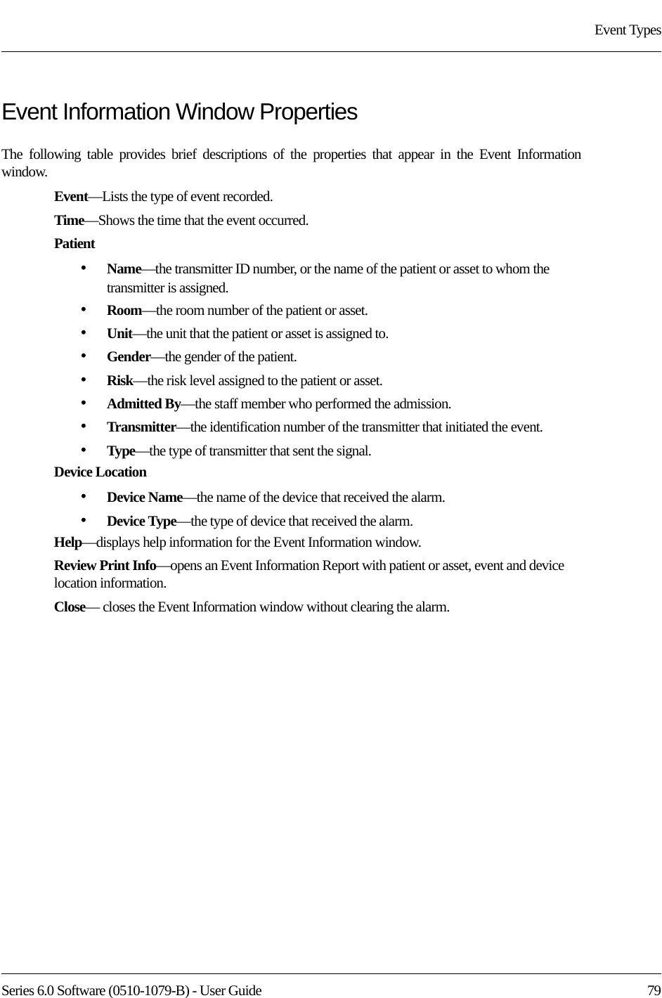 Series 6.0 Software (0510-1079-B) - User Guide  79Event TypesEvent Information Window PropertiesThe following table provides brief descriptions of the properties that appear in the Event Information window.Event—Lists the type of event recorded. Time—Shows the time that the event occurred.Patient•Name—the transmitter ID number, or the name of the patient or asset to whom the transmitter is assigned.•Room—the room number of the patient or asset.•Unit—the unit that the patient or asset is assigned to.•Gender—the gender of the patient.•Risk—the risk level assigned to the patient or asset.•Admitted By—the staff member who performed the admission.•Transmitter—the identification number of the transmitter that initiated the event.•Type—the type of transmitter that sent the signal.Device Location•Device Name—the name of the device that received the alarm. •Device Type—the type of device that received the alarm.Help—displays help information for the Event Information window.Review Print Info—opens an Event Information Report with patient or asset, event and device location information.Close— closes the Event Information window without clearing the alarm.