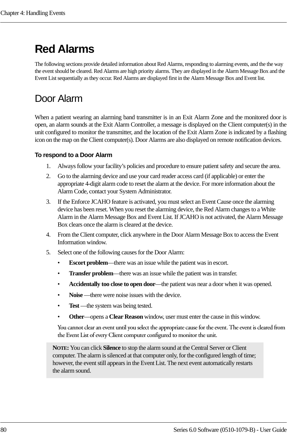 Chapter 4: Handling Events80 Series 6.0 Software (0510-1079-B) - User GuideRed AlarmsThe following sections provide detailed information about Red Alarms, responding to alarming events, and the the way the event should be cleared. Red Alarms are high priority alarms. They are displayed in the Alarm Message Box and the Event List sequentially as they occur. Red Alarms are displayed first in the Alarm Message Box and Event list.Door AlarmWhen a patient wearing an alarming band transmitter is in an Exit Alarm Zone and the monitored door is open, an alarm sounds at the Exit Alarm Controller, a message is displayed on the Client computer(s) in the unit configured to monitor the transmitter, and the location of the Exit Alarm Zone is indicated by a flashing icon on the map on the Client computer(s). Door Alarms are also displayed on remote notification devices.To respond to a Door Alarm1.    Always follow your facility’s policies and procedure to ensure patient safety and secure the area.2.    Go to the alarming device and use your card reader access card (if applicable) or enter the appropriate 4-digit alarm code to reset the alarm at the device. For more information about the Alarm Code, contact your System Administrator. 3.    If the Enforce JCAHO feature is activated, you must select an Event Cause once the alarming device has been reset. When you reset the alarming device, the Red Alarm changes to a White Alarm in the Alarm Message Box and Event List. If JCAHO is not activated, the Alarm Message Box clears once the alarm is cleared at the device.4.    From the Client computer, click anywhere in the Door Alarm Message Box to access the Event Information window.5.    Select one of the following causes for the Door Alarm:•Escort problem—there was an issue while the patient was in escort.•Transfer problem—there was an issue while the patient was in transfer.•Accidentally too close to open door—the patient was near a door when it was opened.•Noise —there were noise issues with the device.•Test —the system was being tested.•Other—opens a Clear Reason window, user must enter the cause in this window.You cannot clear an event until you select the appropriate cause for the event. The event is cleared from the Event List of every Client computer configured to monitor the unit.NOTE: You can click Silence to stop the alarm sound at the Central Server or Client computer. The alarm is silenced at that computer only, for the configured length of time; however, the event still appears in the Event List. The next event automatically restarts the alarm sound. 