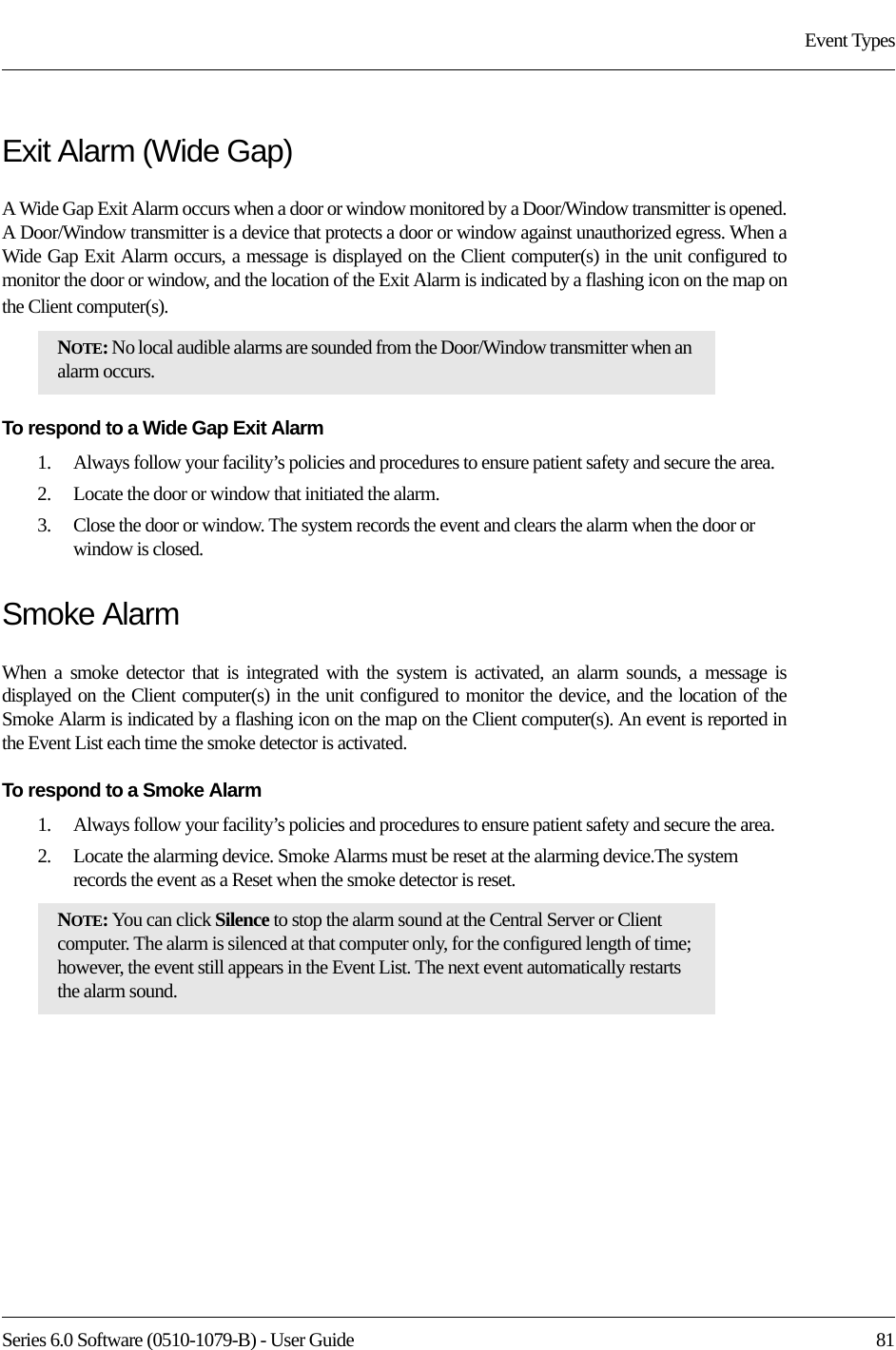 Series 6.0 Software (0510-1079-B) - User Guide  81Event TypesExit Alarm (Wide Gap)A Wide Gap Exit Alarm occurs when a door or window monitored by a Door/Window transmitter is opened. A Door/Window transmitter is a device that protects a door or window against unauthorized egress. When a Wide Gap Exit Alarm occurs, a message is displayed on the Client computer(s) in the unit configured to monitor the door or window, and the location of the Exit Alarm is indicated by a flashing icon on the map on the Client computer(s). To respond to a Wide Gap Exit Alarm1.    Always follow your facility’s policies and procedures to ensure patient safety and secure the area.2.    Locate the door or window that initiated the alarm. 3.    Close the door or window. The system records the event and clears the alarm when the door or window is closed.Smoke AlarmWhen a smoke detector that is integrated with the system is activated, an alarm sounds, a message is displayed on the Client computer(s) in the unit configured to monitor the device, and the location of the Smoke Alarm is indicated by a flashing icon on the map on the Client computer(s). An event is reported in the Event List each time the smoke detector is activated.To respond to a Smoke Alarm1.    Always follow your facility’s policies and procedures to ensure patient safety and secure the area.2.    Locate the alarming device. Smoke Alarms must be reset at the alarming device.The system records the event as a Reset when the smoke detector is reset.NOTE: No local audible alarms are sounded from the Door/Window transmitter when an alarm occurs. NOTE: You can click Silence to stop the alarm sound at the Central Server or Client computer. The alarm is silenced at that computer only, for the configured length of time; however, the event still appears in the Event List. The next event automatically restarts the alarm sound. 