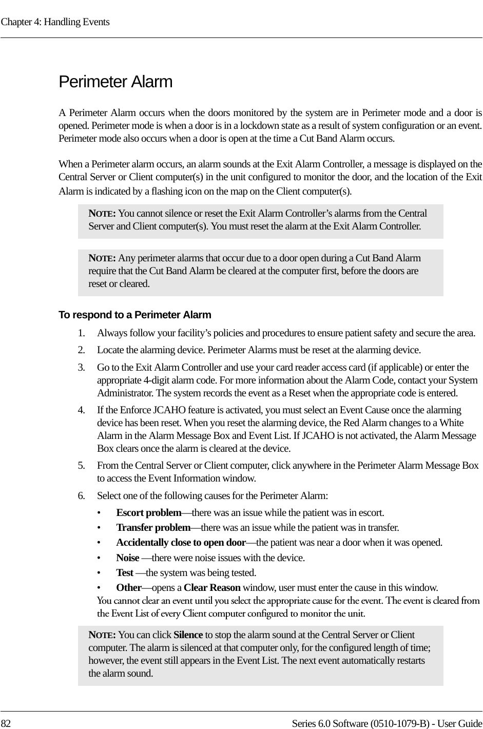 Chapter 4: Handling Events82 Series 6.0 Software (0510-1079-B) - User GuidePerimeter AlarmA Perimeter Alarm occurs when the doors monitored by the system are in Perimeter mode and a door is opened. Perimeter mode is when a door is in a lockdown state as a result of system configuration or an event. Perimeter mode also occurs when a door is open at the time a Cut Band Alarm occurs.When a Perimeter alarm occurs, an alarm sounds at the Exit Alarm Controller, a message is displayed on the Central Server or Client computer(s) in the unit configured to monitor the door, and the location of the Exit Alarm is indicated by a flashing icon on the map on the Client computer(s).To respond to a Perimeter Alarm1.    Always follow your facility’s policies and procedures to ensure patient safety and secure the area.2.    Locate the alarming device. Perimeter Alarms must be reset at the alarming device.3.    Go to the Exit Alarm Controller and use your card reader access card (if applicable) or enter the appropriate 4-digit alarm code. For more information about the Alarm Code, contact your System Administrator. The system records the event as a Reset when the appropriate code is entered. 4.    If the Enforce JCAHO feature is activated, you must select an Event Cause once the alarming device has been reset. When you reset the alarming device, the Red Alarm changes to a White Alarm in the Alarm Message Box and Event List. If JCAHO is not activated, the Alarm Message Box clears once the alarm is cleared at the device.5.    From the Central Server or Client computer, click anywhere in the Perimeter Alarm Message Box to access the Event Information window.6.    Select one of the following causes for the Perimeter Alarm:•Escort problem—there was an issue while the patient was in escort.•Transfer problem—there was an issue while the patient was in transfer.•Accidentally close to open door—the patient was near a door when it was opened.•Noise —there were noise issues with the device.•Test —the system was being tested.•Other—opens a Clear Reason window, user must enter the cause in this window.You cannot clear an event until you select the appropriate cause for the event. The event is cleared from the Event List of every Client computer configured to monitor the unit.NOTE: You cannot silence or reset the Exit Alarm Controller’s alarms from the Central Server and Client computer(s). You must reset the alarm at the Exit Alarm Controller. NOTE: Any perimeter alarms that occur due to a door open during a Cut Band Alarm require that the Cut Band Alarm be cleared at the computer first, before the doors are reset or cleared.NOTE: You can click Silence to stop the alarm sound at the Central Server or Client computer. The alarm is silenced at that computer only, for the configured length of time; however, the event still appears in the Event List. The next event automatically restarts the alarm sound. 