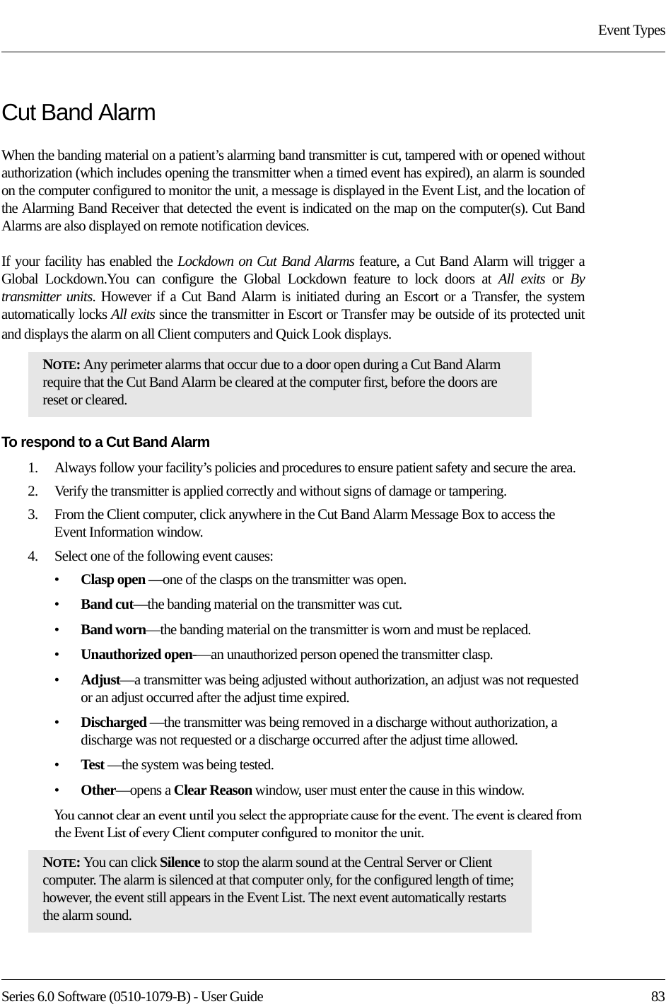 Series 6.0 Software (0510-1079-B) - User Guide  83Event TypesCut Band AlarmWhen the banding material on a patient’s alarming band transmitter is cut, tampered with or opened without authorization (which includes opening the transmitter when a timed event has expired), an alarm is sounded on the computer configured to monitor the unit, a message is displayed in the Event List, and the location of the Alarming Band Receiver that detected the event is indicated on the map on the computer(s). Cut Band Alarms are also displayed on remote notification devices.If your facility has enabled the Lockdown on Cut Band Alarms feature, a Cut Band Alarm will trigger a Global Lockdown.You can configure the Global Lockdown feature to lock doors at All exits or By transmitter units. However if a Cut Band Alarm is initiated during an Escort or a Transfer, the system automatically locks All exits since the transmitter in Escort or Transfer may be outside of its protected unit and displays the alarm on all Client computers and Quick Look displays.To respond to a Cut Band Alarm1.    Always follow your facility’s policies and procedures to ensure patient safety and secure the area.2.    Verify the transmitter is applied correctly and without signs of damage or tampering.3.    From the Client computer, click anywhere in the Cut Band Alarm Message Box to access the Event Information window.4.    Select one of the following event causes: •Clasp open —one of the clasps on the transmitter was open.•Band cut—the banding material on the transmitter was cut.•Band worn—the banding material on the transmitter is worn and must be replaced.•Unauthorized open-—an unauthorized person opened the transmitter clasp.•Adjust—a transmitter was being adjusted without authorization, an adjust was not requested or an adjust occurred after the adjust time expired.•Discharged —the transmitter was being removed in a discharge without authorization, a discharge was not requested or a discharge occurred after the adjust time allowed.•Test —the system was being tested.•Other—opens a Clear Reason window, user must enter the cause in this window.You cannot clear an event until you select the appropriate cause for the event. The event is cleared from the Event List of every Client computer configured to monitor the unit.NOTE: Any perimeter alarms that occur due to a door open during a Cut Band Alarm require that the Cut Band Alarm be cleared at the computer first, before the doors are reset or cleared.NOTE: You can click Silence to stop the alarm sound at the Central Server or Client computer. The alarm is silenced at that computer only, for the configured length of time; however, the event still appears in the Event List. The next event automatically restarts the alarm sound. 