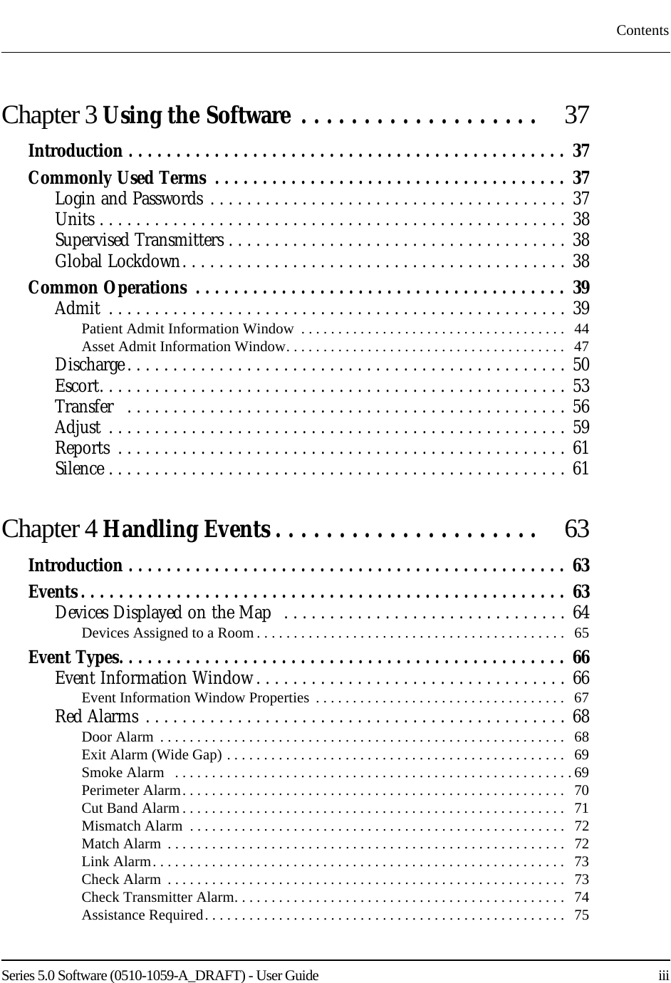 Series 5.0 Software (0510-1059-A_DRAFT) - User Guide    iiiContentsChapter 3 Using the Software . . . . . . . . . . . . . . . . . . .   37Introduction . . . . . . . . . . . . . . . . . . . . . . . . . . . . . . . . . . . . . . . . . . . . . .  37Commonly Used Terms  . . . . . . . . . . . . . . . . . . . . . . . . . . . . . . . . . . . . . 37Login and Passwords . . . . . . . . . . . . . . . . . . . . . . . . . . . . . . . . . . . . . . . 37Units . . . . . . . . . . . . . . . . . . . . . . . . . . . . . . . . . . . . . . . . . . . . . . . . . . . 38Supervised Transmitters . . . . . . . . . . . . . . . . . . . . . . . . . . . . . . . . . . . . . 38Global Lockdown. . . . . . . . . . . . . . . . . . . . . . . . . . . . . . . . . . . . . . . . . .  38Common Operations  . . . . . . . . . . . . . . . . . . . . . . . . . . . . . . . . . . . . . . .  39Admit  . . . . . . . . . . . . . . . . . . . . . . . . . . . . . . . . . . . . . . . . . . . . . . . . . . 39Patient Admit Information Window  . . . . . . . . . . . . . . . . . . . . . . . . . . . . . . . . . . . .   44Asset Admit Information Window. . . . . . . . . . . . . . . . . . . . . . . . . . . . . . . . . . . . . .  47Discharge. . . . . . . . . . . . . . . . . . . . . . . . . . . . . . . . . . . . . . . . . . . . . . . . 50Escort. . . . . . . . . . . . . . . . . . . . . . . . . . . . . . . . . . . . . . . . . . . . . . . . . . . 53Transfer   . . . . . . . . . . . . . . . . . . . . . . . . . . . . . . . . . . . . . . . . . . . . . . . . 56Adjust . . . . . . . . . . . . . . . . . . . . . . . . . . . . . . . . . . . . . . . . . . . . . . . . . . 59Reports  . . . . . . . . . . . . . . . . . . . . . . . . . . . . . . . . . . . . . . . . . . . . . . . . . 61Silence . . . . . . . . . . . . . . . . . . . . . . . . . . . . . . . . . . . . . . . . . . . . . . . . . . 61Chapter 4 Handling Events . . . . . . . . . . . . . . . . . . . . .  63Introduction . . . . . . . . . . . . . . . . . . . . . . . . . . . . . . . . . . . . . . . . . . . . . .  63Events . . . . . . . . . . . . . . . . . . . . . . . . . . . . . . . . . . . . . . . . . . . . . . . . . . .  63Devices Displayed on the Map  . . . . . . . . . . . . . . . . . . . . . . . . . . . . . . . 64Devices Assigned to a Room . . . . . . . . . . . . . . . . . . . . . . . . . . . . . . . . . . . . . . . . . .   65Event Types. . . . . . . . . . . . . . . . . . . . . . . . . . . . . . . . . . . . . . . . . . . . . . . 66Event Information Window . . . . . . . . . . . . . . . . . . . . . . . . . . . . . . . . . . 66Event Information Window Properties  . . . . . . . . . . . . . . . . . . . . . . . . . . . . . . . . . .   67Red Alarms . . . . . . . . . . . . . . . . . . . . . . . . . . . . . . . . . . . . . . . . . . . . . . 68Door Alarm  . . . . . . . . . . . . . . . . . . . . . . . . . . . . . . . . . . . . . . . . . . . . . . . . . . . . . . .  68Exit Alarm (Wide Gap) . . . . . . . . . . . . . . . . . . . . . . . . . . . . . . . . . . . . . . . . . . . . . .   69Smoke Alarm   . . . . . . . . . . . . . . . . . . . . . . . . . . . . . . . . . . . . . . . . . . . . . . . . . . . . . . 69Perimeter Alarm. . . . . . . . . . . . . . . . . . . . . . . . . . . . . . . . . . . . . . . . . . . . . . . . . . . .  70Cut Band Alarm . . . . . . . . . . . . . . . . . . . . . . . . . . . . . . . . . . . . . . . . . . . . . . . . . . . .  71Mismatch Alarm  . . . . . . . . . . . . . . . . . . . . . . . . . . . . . . . . . . . . . . . . . . . . . . . . . . .  72Match Alarm  . . . . . . . . . . . . . . . . . . . . . . . . . . . . . . . . . . . . . . . . . . . . . . . . . . . . . .   72Link Alarm. . . . . . . . . . . . . . . . . . . . . . . . . . . . . . . . . . . . . . . . . . . . . . . . . . . . . . . .  73Check Alarm  . . . . . . . . . . . . . . . . . . . . . . . . . . . . . . . . . . . . . . . . . . . . . . . . . . . . . .   73Check Transmitter Alarm. . . . . . . . . . . . . . . . . . . . . . . . . . . . . . . . . . . . . . . . . . . . .   74Assistance Required. . . . . . . . . . . . . . . . . . . . . . . . . . . . . . . . . . . . . . . . . . . . . . . . .  75