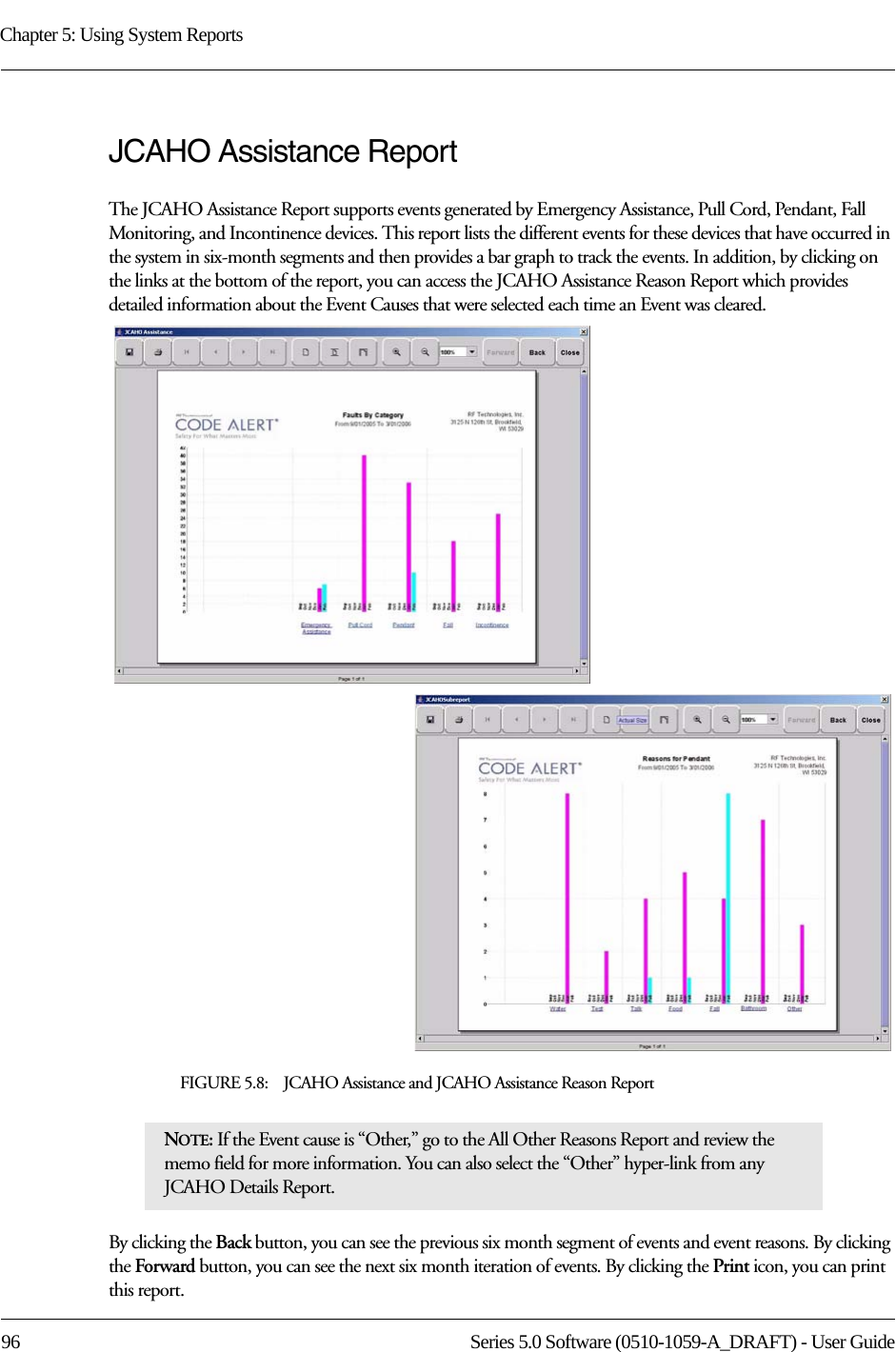 Chapter 5: Using System Reports96 Series 5.0 Software (0510-1059-A_DRAFT) - User GuideJCAHO Assistance ReportThe JCAHO Assistance Report supports events generated by Emergency Assistance, Pull Cord, Pendant, Fall Monitoring, and Incontinence devices. This report lists the different events for these devices that have occurred in the system in six-month segments and then provides a bar graph to track the events. In addition, by clicking on the links at the bottom of the report, you can access the JCAHO Assistance Reason Report which provides detailed information about the Event Causes that were selected each time an Event was cleared.FIGURE 5.8:    JCAHO Assistance and JCAHO Assistance Reason ReportBy clicking the Back button, you can see the previous six month segment of events and event reasons. By clicking the Forward button, you can see the next six month iteration of events. By clicking the Print icon, you can print this report. NOTE: If the Event cause is “Other,” go to the All Other Reasons Report and review the memo field for more information. You can also select the “Other” hyper-link from any JCAHO Details Report.