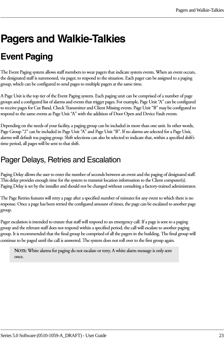 Series 5.0 Software (0510-1059-A_DRAFT) - User Guide  23Pagers and Walkie-TalkiesPagers and Walkie-TalkiesEvent PagingThe Event Paging system allows staff members to wear pagers that indicate system events. When an event occurs, the designated staff is summoned, via pager, to respond to the situation. Each pager can be assigned to a paging group, which can be configured to send pages to multiple pagers at the same time.A Page Unit is the top tier of the Event Paging system. Each paging unit can be comprised of a number of page groups and a configured list of alarms and events that trigger pages. For example, Page Unit “A” can be configured to receive pages for Cut Band, Check Transmitter and Client Missing events. Page Unit “B” may be configured to respond to the same events as Page Unit “A” with the addition of Door Open and Device Fault events. Depending on the needs of your facility, a paging group can be included in more than one unit. In other words, Page Group “2” can be included in Page Unit “A” and Page Unit “B”. If no alarms are selected for a Page Unit, alarms will default toa paging group. Shift selections can also be selected to indicate that, within a specified shift’s time period, all pages will be sent to that shift. Pager Delays, Retries and EscalationPaging Delay allows the user to enter the number of seconds between an event and the paging of designated staff. This delay provides enough time for the system to transmit location information to the Client computer(s). Paging Delay is set by the installer and should not be changed without consulting a factory-trained administrator.The Page Retries features will retry a page after a specified number of minutes for any event to which there is no response. Once a page has been retried the configured amount of times, the page can be escalated to another page group.Pager escalation is intended to ensure that staff will respond to an emergency call. If a page is sent to a paging group and the relevant staff does not respond within a specified period, the call will escalate to another paging group. It is recommended that the final group be comprised of all the pagers in the building. The final group will continue to be paged until the call is answered. The system does not roll over to the first group again.NOTE: White alarms for paging do not escalate or retry. A white alarm message is only sent once. 