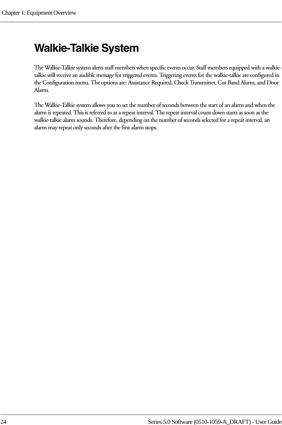 Chapter 1: Equipment Overview 24 Series 5.0 Software (0510-1059-A_DRAFT) - User GuideWalkie-Talkie SystemThe Walkie-Talkie system alerts staff members when specific events occur. Staff members equipped with a walkie-talkie will receive an audible message for triggered events. Triggering events for the walkie-talkie are configured in the Configuration menu. The options are: Assistance Required, Check Transmitter, Cut Band Alarm, and Door Alarm. The Walkie-Talkie system allows you to set the number of seconds between the start of an alarm and when the alarm is repeated. This is referred to as a repeat interval. The repeat interval count down starts as soon as the walkie-talkie alarm sounds. Therefore, depending on the number of seconds selected for a repeat interval, an alarm may repeat only seconds after the first alarm stops.