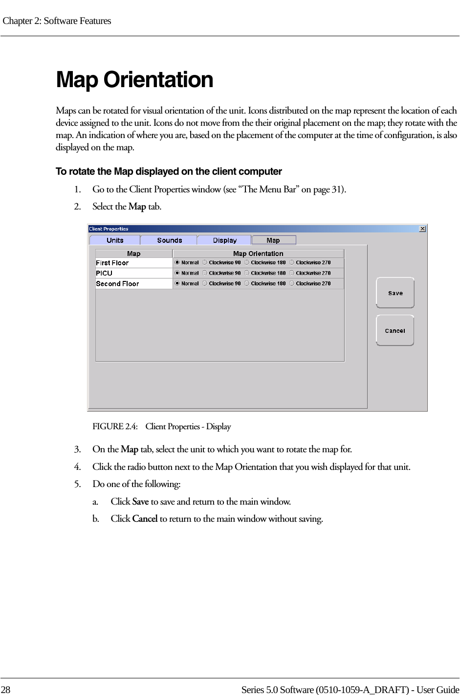 Chapter 2: Software Features 28 Series 5.0 Software (0510-1059-A_DRAFT) - User GuideMap OrientationMaps can be rotated for visual orientation of the unit. Icons distributed on the map represent the location of each device assigned to the unit. Icons do not move from the their original placement on the map; they rotate with the map. An indication of where you are, based on the placement of the computer at the time of configuration, is also displayed on the map. To rotate the Map displayed on the client computer1.    Go to the Client Properties window (see “The Menu Bar” on page 31).2.    Select the Map tab.FIGURE 2.4:    Client Properties - Display3.    On the Map tab, select the unit to which you want to rotate the map for.4.    Click the radio button next to the Map Orientation that you wish displayed for that unit.5.    Do one of the following:a.    Click Save to save and return to the main window. b.    Click Cancel to return to the main window without saving.