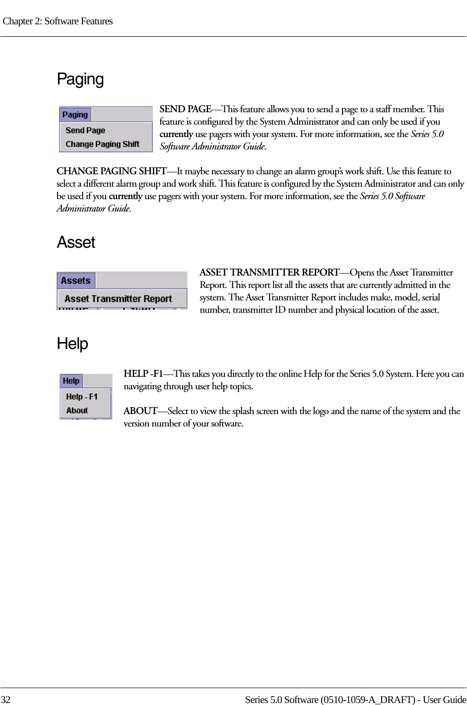 Chapter 2: Software Features 32 Series 5.0 Software (0510-1059-A_DRAFT) - User GuidePagingSEND PAGE—This feature allows you to send a page to a staff member. This feature is configured by the System Administrator and can only be used if you currently use pagers with your system. For more information, see the Series 5.0 Software Administrator Guide. CHANGE PAGING SHIFT—It maybe necessary to change an alarm group’s work shift. Use this feature to select a different alarm group and work shift. This feature is configured by the System Administrator and can only be used if you currently use pagers with your system. For more information, see the Series 5.0 Software Administrator Guide.AssetASSET TRANSMITTER REPORT—Opens the Asset Transmitter Report. This report list all the assets that are currently admitted in the system. The Asset Transmitter Report includes make, model, serial number, transmitter ID number and physical location of the asset.HelpHELP -F1—This takes you directly to the online Help for the Series 5.0 System. Here you can navigating through user help topics.ABOUT—Select to view the splash screen with the logo and the name of the system and the version number of your software.