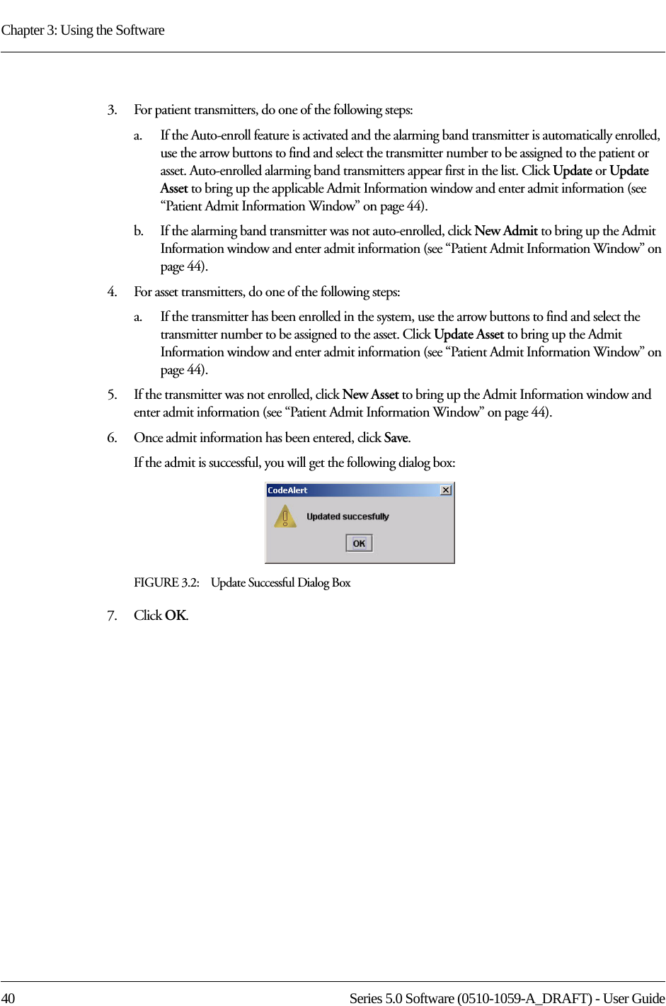 Chapter 3: Using the Software40 Series 5.0 Software (0510-1059-A_DRAFT) - User Guide3.    For patient transmitters, do one of the following steps:a.    If the Auto-enroll feature is activated and the alarming band transmitter is automatically enrolled, use the arrow buttons to find and select the transmitter number to be assigned to the patient or asset. Auto-enrolled alarming band transmitters appear first in the list. Click Update or Update Asset to bring up the applicable Admit Information window and enter admit information (see “Patient Admit Information Window” on page 44). b.    If the alarming band transmitter was not auto-enrolled, click New Admit to bring up the Admit Information window and enter admit information (see “Patient Admit Information Window” on page 44). 4.    For asset transmitters, do one of the following steps:a.    If the transmitter has been enrolled in the system, use the arrow buttons to find and select the transmitter number to be assigned to the asset. Click Update Asset to bring up the Admit Information window and enter admit information (see “Patient Admit Information Window” on page 44). 5.    If the transmitter was not enrolled, click New Asset to bring up the Admit Information window and enter admit information (see “Patient Admit Information Window” on page 44). 6.    Once admit information has been entered, click Save.If the admit is successful, you will get the following dialog box:FIGURE 3.2:    Update Successful Dialog Box7.    Click OK.