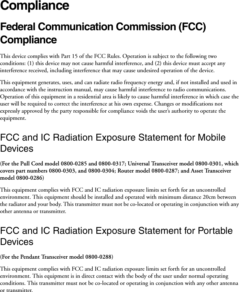 ComplianceFederal Communication Commission (FCC) Compliance This device complies with Part 15 of the FCC Rules. Operation is subject to the following two conditions: (1) this device may not cause harmful interference, and (2) this device must accept any interference received, including interference that may cause undesired operation of the device. This equipment generates, uses, and can radiate radio frequency energy and, if not installed and used in accordance with the instruction manual, may cause harmful interference to radio communications. Operation of this equipment in a residential area is likely to cause harmful interference in which case the user will be required to correct the interference at his own expense. Changes or modifications not expressly approved by the party responsible for compliance voids the user’s authority to operate the equipment. FCC and IC Radiation Exposure Statement for Mobile Devices(For the Pull Cord model 0800-0285 and 0800-0317; Universal Transceiver model 0800-0301, which covers part numbers 0800-0303, and 0800-0304; Router model 0800-0287; and Asset Transceiver model 0800-0286)This equipment complies with FCC and IC radiation exposure limits set forth for an uncontrolled environment. This equipment should be installed and operated with minimum distance 20cm between the radiator and your body. This transmitter must not be co-located or operating in conjunction with any other antenna or transmitter.FCC and IC Radiation Exposure Statement for Portable Devices(For the Pendant Transceiver model 0800-0288)This equipment complies with FCC and IC radiation exposure limits set forth for an uncontrolled environment. This equipment is in direct contact with the body of the user under normal operating conditions. This transmitter must not be co-located or operating in conjunction with any other antenna or transmitter.