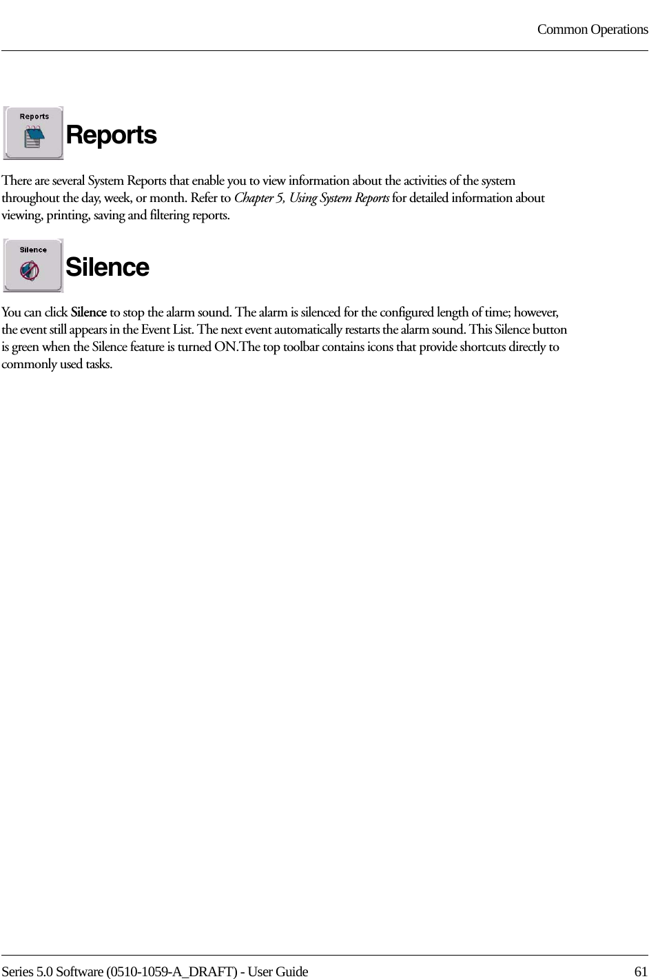Series 5.0 Software (0510-1059-A_DRAFT) - User Guide  61Common OperationsReportsThere are several System Reports that enable you to view information about the activities of the system throughout the day, week, or month. Refer to Chapter 5, Using System Reports for detailed information about viewing, printing, saving and filtering reports.SilenceYou can click Silence to stop the alarm sound. The alarm is silenced for the configured length of time; however, the event still appears in the Event List. The next event automatically restarts the alarm sound. This Silence button is green when the Silence feature is turned ON.The top toolbar contains icons that provide shortcuts directly to commonly used tasks.