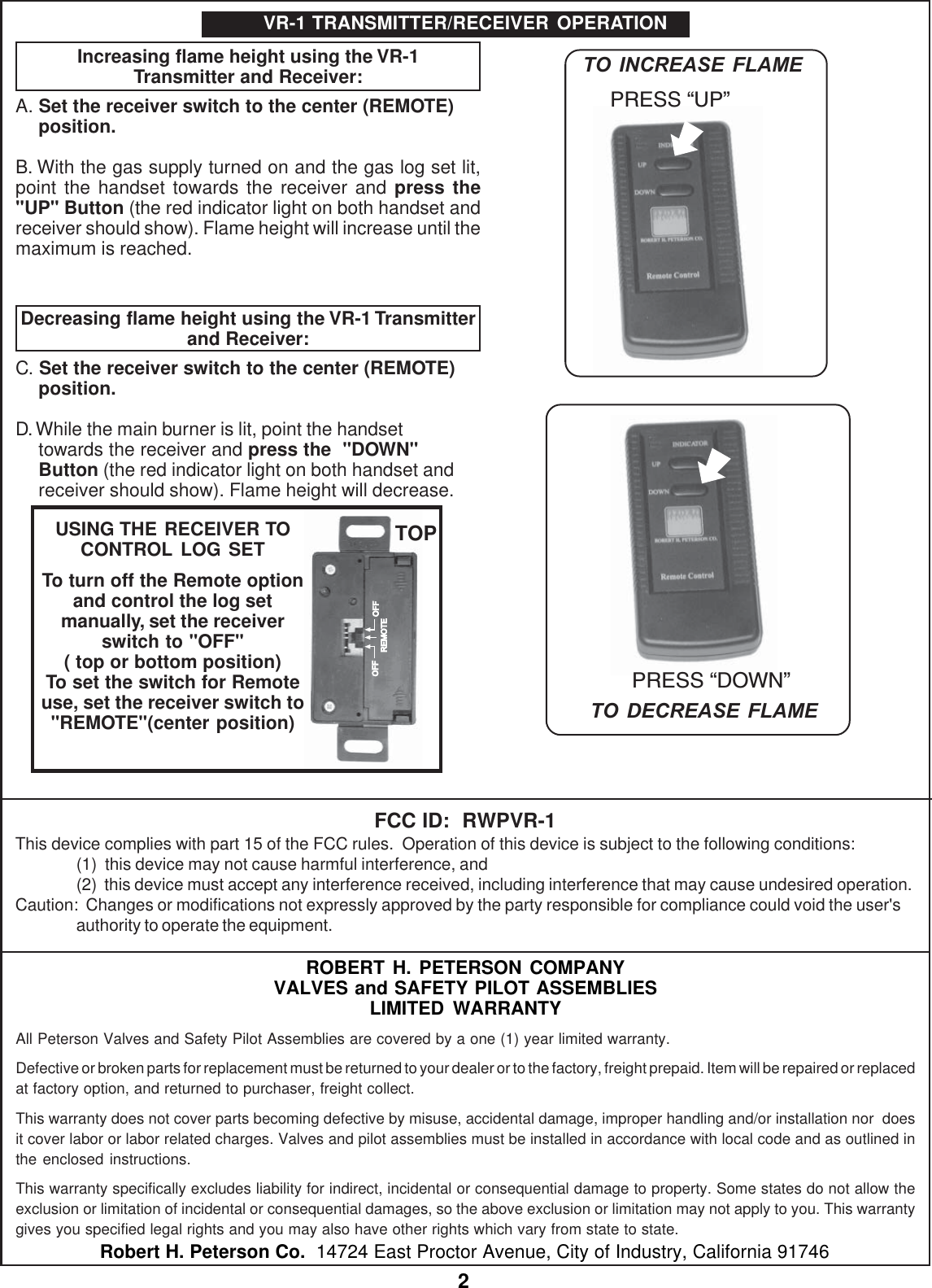 2ROBERT H. PETERSON COMPANYVALVES and SAFETY PILOT ASSEMBLIESLIMITED WARRANTYAll Peterson Valves and Safety Pilot Assemblies are covered by a one (1) year limited warranty.Defective or broken parts for replacement must be returned to your dealer or to the factory, freight prepaid. Item will be repaired or replacedat factory option, and returned to purchaser, freight collect.This warranty does not cover parts becoming defective by misuse, accidental damage, improper handling and/or installation nor  doesit cover labor or labor related charges. Valves and pilot assemblies must be installed in accordance with local code and as outlined inthe enclosed instructions.This warranty specifically excludes liability for indirect, incidental or consequential damage to property. Some states do not allow theexclusion or limitation of incidental or consequential damages, so the above exclusion or limitation may not apply to you. This warrantygives you specified legal rights and you may also have other rights which vary from state to state.Robert H. Peterson Co.  14724 East Proctor Avenue, City of Industry, California 91746Increasing flame height using the VR-1Transmitter and Receiver:A. Set the receiver switch to the center (REMOTE)position.B. With the gas supply turned on and the gas log set lit,point the handset towards the receiver and press the"UP" Button (the red indicator light on both handset andreceiver should show). Flame height will increase until themaximum is reached.Decreasing flame height using the VR-1 Transmitterand Receiver:C. Set the receiver switch to the center (REMOTE)position.D. While the main burner is lit, point the handsettowards the receiver and press the  "DOWN"Button (the red indicator light on both handset andreceiver should show). Flame height will decrease.VR-1 TRANSMITTER/RECEIVER OPERATIONPRESS DOWNPRESS UPTO INCREASE FLAMETO DECREASE FLAMEOFF OFFREMOTEUSING THE RECEIVER TOCONTROL LOG SETTo turn off the Remote optionand control the log setmanually, set the receiverswitch to "OFF"( top or bottom position)To set the switch for Remoteuse, set the receiver switch to"REMOTE"(center position)TOPFCC ID:  RWPVR-1This device complies with part 15 of the FCC rules.  Operation of this device is subject to the following conditions:(1)  this device may not cause harmful interference, and(2)  this device must accept any interference received, including interference that may cause undesired operation.Caution:  Changes or modifications not expressly approved by the party responsible for compliance could void the user'sauthority to operate the equipment.