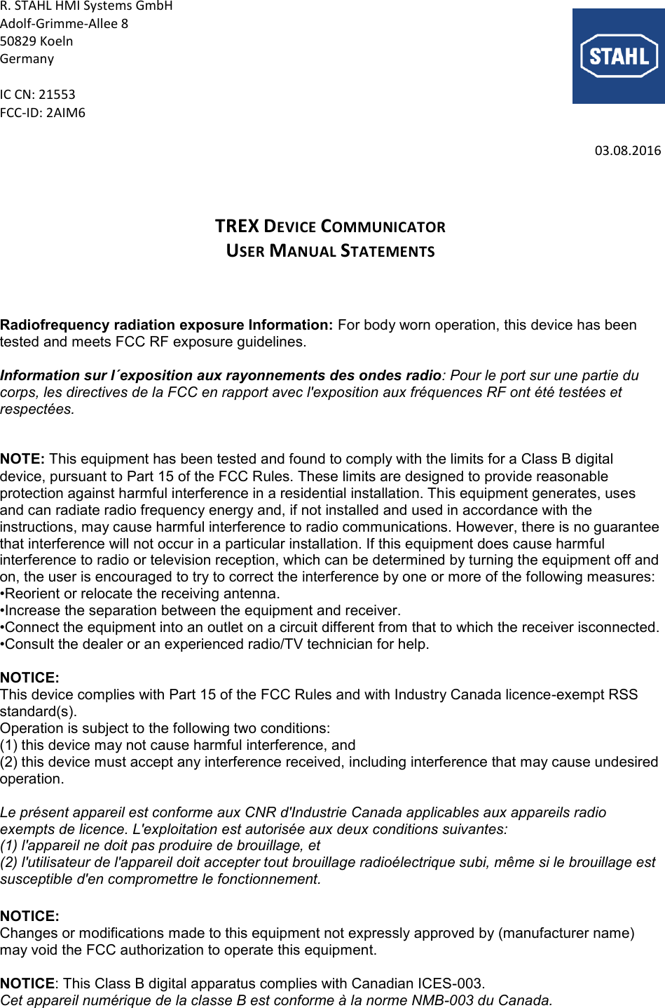 R. STAHL HMI Systems GmbH Adolf-Grimme-Allee 8 50829 Koeln Germany  IC CN: 21553 FCC-ID: 2AIM6  03.08.2016    TREX DEVICE COMMUNICATOR USER MANUAL STATEMENTS    Radiofrequency radiation exposure Information: For body worn operation, this device has been tested and meets FCC RF exposure guidelines.  Information sur l´exposition aux rayonnements des ondes radio: Pour le port sur une partie du corps, les directives de la FCC en rapport avec l&apos;exposition aux fréquences RF ont été testées et respectées.   NOTE: This equipment has been tested and found to comply with the limits for a Class B digital device, pursuant to Part 15 of the FCC Rules. These limits are designed to provide reasonable protection against harmful interference in a residential installation. This equipment generates, uses and can radiate radio frequency energy and, if not installed and used in accordance with the instructions, may cause harmful interference to radio communications. However, there is no guarantee that interference will not occur in a particular installation. If this equipment does cause harmful interference to radio or television reception, which can be determined by turning the equipment off and on, the user is encouraged to try to correct the interference by one or more of the following measures:  •Reorient or relocate the receiving antenna. •Increase the separation between the equipment and receiver. •Connect the equipment into an outlet on a circuit different from that to which the receiver isconnected. •Consult the dealer or an experienced radio/TV technician for help.  NOTICE:  This device complies with Part 15 of the FCC Rules and with Industry Canada licence-exempt RSS standard(s).  Operation is subject to the following two conditions:  (1) this device may not cause harmful interference, and  (2) this device must accept any interference received, including interference that may cause undesired operation.   Le présent appareil est conforme aux CNR d&apos;Industrie Canada applicables aux appareils radio  exempts de licence. L&apos;exploitation est autorisée aux deux conditions suivantes:  (1) l&apos;appareil ne doit pas produire de brouillage, et  (2) l&apos;utilisateur de l&apos;appareil doit accepter tout brouillage radioélectrique subi, même si le brouillage est susceptible d&apos;en compromettre le fonctionnement.   NOTICE:  Changes or modifications made to this equipment not expressly approved by (manufacturer name) may void the FCC authorization to operate this equipment.  NOTICE: This Class B digital apparatus complies with Canadian ICES-003.  Cet appareil numérique de la classe B est conforme à la norme NMB-003 du Canada.  