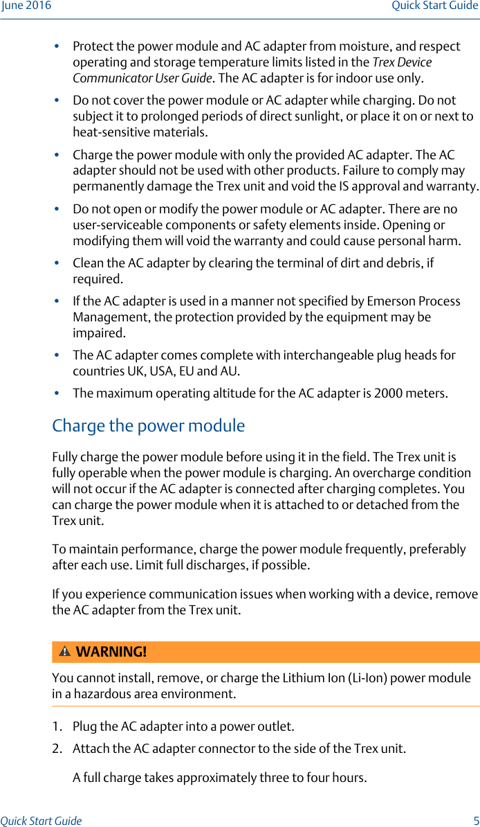 •Protect the power module and AC adapter from moisture, and respectoperating and storage temperature limits listed in the Trex DeviceCommunicator User Guide. The AC adapter is for indoor use only.•Do not cover the power module or AC adapter while charging. Do notsubject it to prolonged periods of direct sunlight, or place it on or next toheat-sensitive materials.•Charge the power module with only the provided AC adapter. The ACadapter should not be used with other products. Failure to comply maypermanently damage the Trex unit and void the IS approval and warranty.•Do not open or modify the power module or AC adapter. There are nouser-serviceable components or safety elements inside. Opening ormodifying them will void the warranty and could cause personal harm.•Clean the AC adapter by clearing the terminal of dirt and debris, ifrequired.•If the AC adapter is used in a manner not specified by Emerson ProcessManagement, the protection provided by the equipment may beimpaired.•The AC adapter comes complete with interchangeable plug heads forcountries UK, USA, EU and AU.•The maximum operating altitude for the AC adapter is 2000 meters.Charge the power moduleFully charge the power module before using it in the field. The Trex unit isfully operable when the power module is charging. An overcharge conditionwill not occur if the AC adapter is connected after charging completes. Youcan charge the power module when it is attached to or detached from theTrex unit.To maintain performance, charge the power module frequently, preferablyafter each use. Limit full discharges, if possible.If you experience communication issues when working with a device, removethe AC adapter from the Trex unit.WARNING!You cannot install, remove, or charge the Lithium Ion (Li-Ion) power modulein a hazardous area environment.1. Plug the AC adapter into a power outlet.2. Attach the AC adapter connector to the side of the Trex unit.A full charge takes approximately three to four hours.June 2016 Quick Start GuideQuick Start Guide  5