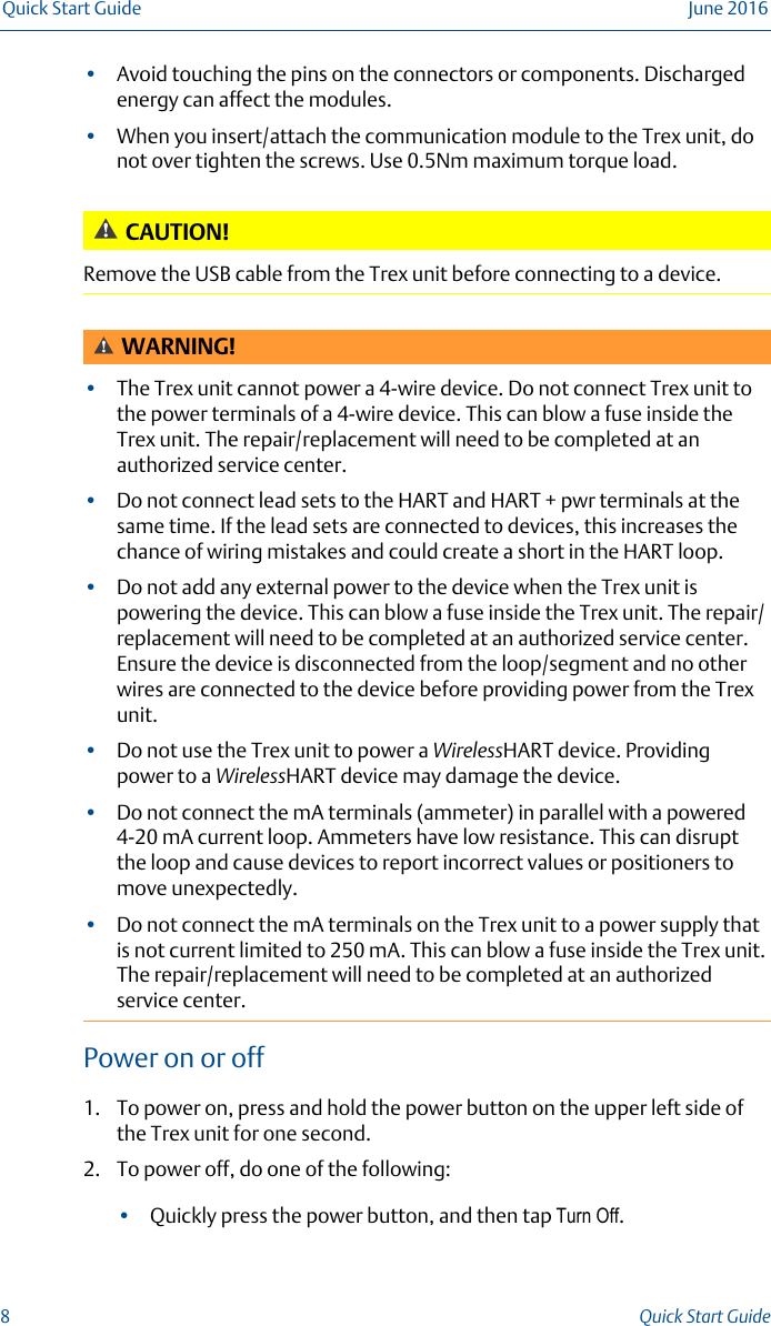 •Avoid touching the pins on the connectors or components. Dischargedenergy can affect the modules.•When you insert/attach the communication module to the Trex unit, donot over tighten the screws. Use 0.5Nm maximum torque load.CAUTION!Remove the USB cable from the Trex unit before connecting to a device.WARNING!•The Trex unit cannot power a 4-wire device. Do not connect Trex unit tothe power terminals of a 4-wire device. This can blow a fuse inside theTrex unit. The repair/replacement will need to be completed at anauthorized service center.•Do not connect lead sets to the HART and HART + pwr terminals at thesame time. If the lead sets are connected to devices, this increases thechance of wiring mistakes and could create a short in the HART loop.•Do not add any external power to the device when the Trex unit ispowering the device. This can blow a fuse inside the Trex unit. The repair/replacement will need to be completed at an authorized service center.Ensure the device is disconnected from the loop/segment and no otherwires are connected to the device before providing power from the Trexunit.•Do not use the Trex unit to power a WirelessHART device. Providingpower to a WirelessHART device may damage the device.•Do not connect the mA terminals (ammeter) in parallel with a powered4-20 mA current loop. Ammeters have low resistance. This can disruptthe loop and cause devices to report incorrect values or positioners tomove unexpectedly.•Do not connect the mA terminals on the Trex unit to a power supply thatis not current limited to 250 mA. This can blow a fuse inside the Trex unit.The repair/replacement will need to be completed at an authorizedservice center.Power on or off1. To power on, press and hold the power button on the upper left side ofthe Trex unit for one second.2. To power off, do one of the following:•Quickly press the power button, and then tap Turn Off.Quick Start Guide June 20168Quick Start Guide