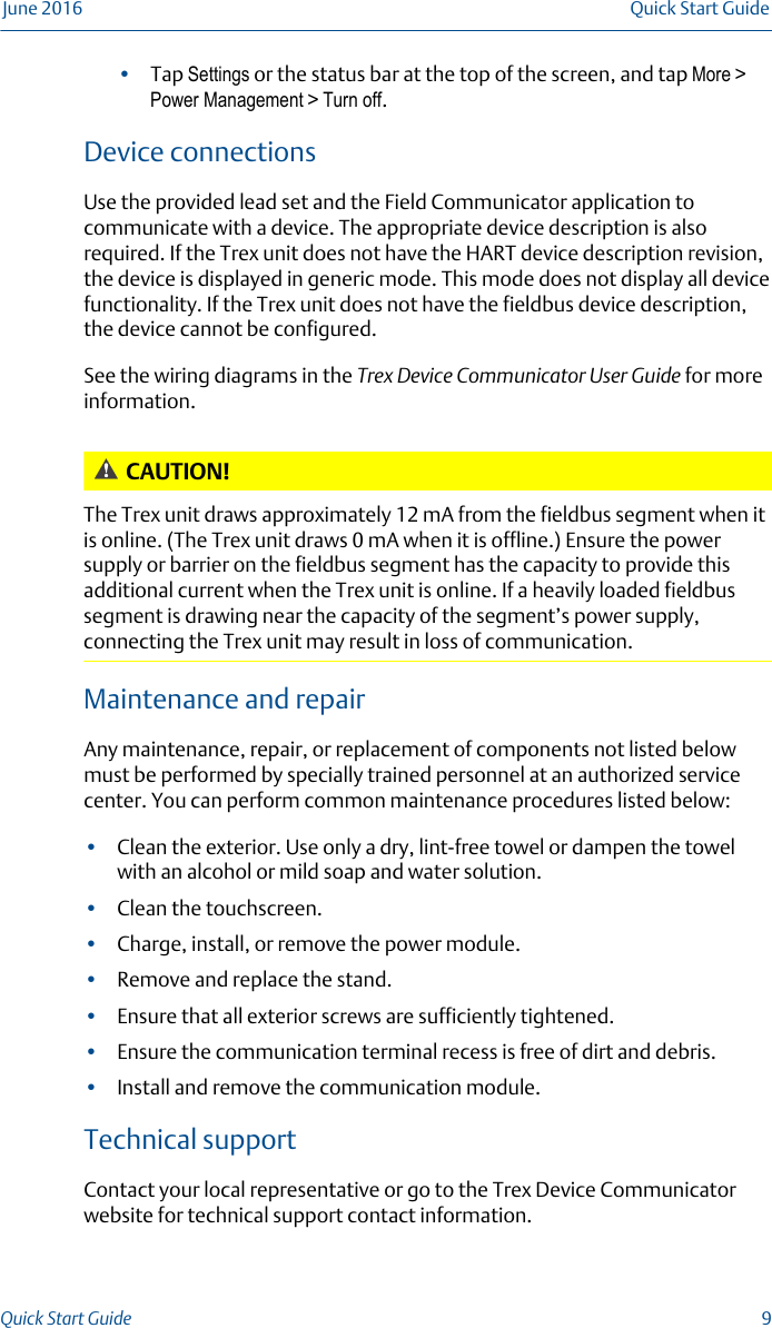 •Tap Settings or the status bar at the top of the screen, and tap More &gt;Power Management &gt; Turn off.Device connectionsUse the provided lead set and the Field Communicator application tocommunicate with a device. The appropriate device description is alsorequired. If the Trex unit does not have the HART device description revision,the device is displayed in generic mode. This mode does not display all devicefunctionality. If the Trex unit does not have the fieldbus device description,the device cannot be configured.See the wiring diagrams in the Trex Device Communicator User Guide for moreinformation.CAUTION!The Trex unit draws approximately 12 mA from the fieldbus segment when itis online. (The Trex unit draws 0 mA when it is offline.) Ensure the powersupply or barrier on the fieldbus segment has the capacity to provide thisadditional current when the Trex unit is online. If a heavily loaded fieldbussegment is drawing near the capacity of the segment’s power supply,connecting the Trex unit may result in loss of communication.Maintenance and repairAny maintenance, repair, or replacement of components not listed belowmust be performed by specially trained personnel at an authorized servicecenter. You can perform common maintenance procedures listed below:•Clean the exterior. Use only a dry, lint-free towel or dampen the towelwith an alcohol or mild soap and water solution.•Clean the touchscreen.•Charge, install, or remove the power module.•Remove and replace the stand.•Ensure that all exterior screws are sufficiently tightened.•Ensure the communication terminal recess is free of dirt and debris.•Install and remove the communication module.Technical supportContact your local representative or go to the Trex Device Communicatorwebsite for technical support contact information.June 2016 Quick Start GuideQuick Start Guide  9