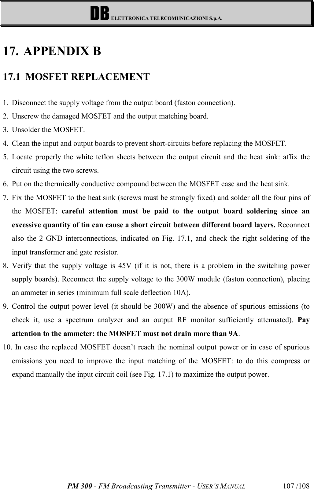 DB ELETTRONICA TELECOMUNICAZIONI S.p.A.PM 300 - FM Broadcasting Transmitter - USER’S MANUAL 107 /10817. APPENDIX B17.1 MOSFET REPLACEMENT1. Disconnect the supply voltage from the output board (faston connection).2. Unscrew the damaged MOSFET and the output matching board. 3. Unsolder the MOSFET. 4. Clean the input and output boards to prevent short-circuits before replacing the MOSFET.5. Locate properly the white teflon sheets between the output circuit and the heat sink: affix thecircuit using the two screws. 6. Put on the thermically conductive compound between the MOSFET case and the heat sink.7. Fix the MOSFET to the heat sink (screws must be strongly fixed) and solder all the four pins ofthe MOSFET: careful attention must be paid to the output board soldering since anexcessive quantity of tin can cause a short circuit between different board layers. Reconnectalso the 2 GND interconnections, indicated on Fig. 17.1, and check the right soldering of theinput transformer and gate resistor.8. Verify that the supply voltage is 45V (if it is not, there is a problem in the switching powersupply boards). Reconnect the supply voltage to the 300W module (faston connection), placingan ammeter in series (minimum full scale deflection 10A). 9. Control the output power level (it should be 300W) and the absence of spurious emissions (tocheck it, use a spectrum analyzer and an output RF monitor sufficiently attenuated). Payattention to the ammeter: the MOSFET must not drain more than 9A.10.  In case the replaced MOSFET doesn’t reach the nominal output power or in case of spuriousemissions you need to improve the input matching of the MOSFET: to do this compress orexpand manually the input circuit coil (see Fig. 17.1) to maximize the output power.