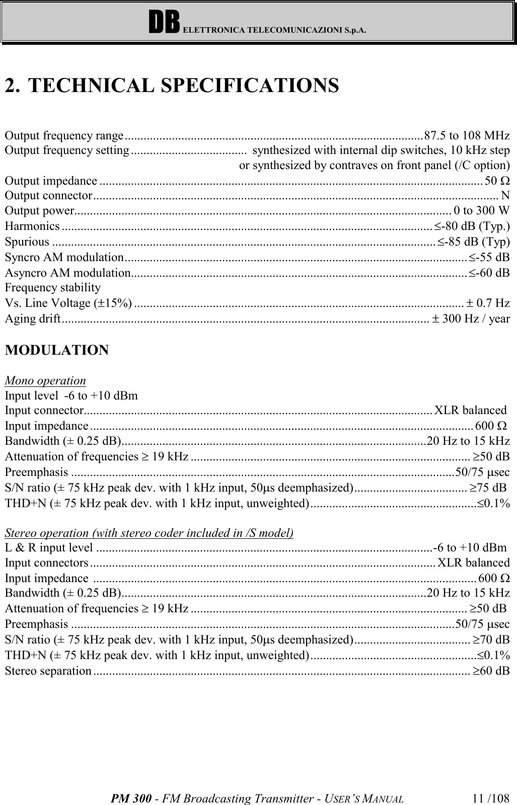 DB ELETTRONICA TELECOMUNICAZIONI S.p.A.PM 300 - FM Broadcasting Transmitter - USER’S MANUAL 11 /1082. TECHNICAL SPECIFICATIONSOutput frequency range...............................................................................................87.5 to 108 MHzOutput frequency setting .....................................  synthesized with internal dip switches, 10 kHz stepor synthesized by contraves on front panel (/C option)Output impedance ..........................................................................................................................50 WOutput connector................................................................................................................................. NOutput power........................................................................................................................ 0 to 300 WHarmonics ......................................................................................................................£-80 dB (Typ.)Spurious ..........................................................................................................................£-85 dB (Typ)Syncro AM modulation.............................................................................................................£-55 dBAsyncro AM modulation...........................................................................................................£-60 dBFrequency stabilityVs. Line Voltage (±15%) ......................................................................................................... ± 0.7 HzAging drift..................................................................................................................... ± 300 Hz / yearMODULATIONMono operationInput level -6 to +10 dBmInput connector............................................................................................................... XLR balanced Input impedance..........................................................................................................................600 W Bandwidth (± 0.25 dB).................................................................................................20 Hz to 15 kHzAttenuation of frequencies ³ 19 kHz ......................................................................................... ³50 dBPreemphasis ..........................................................................................................................50/75 msecS/N ratio (± 75 kHz peak dev. with 1 kHz input, 50ms deemphasized).................................... ³75 dB THD+N (± 75 kHz peak dev. with 1 kHz input, unweighted).....................................................£0.1%Stereo operation (with stereo coder included in /S model)L &amp; R input level ...........................................................................................................-6 to +10 dBm Input connectors ..............................................................................................................XLR balancedInput impedance  ..........................................................................................................................600 WBandwidth (± 0.25 dB).................................................................................................20 Hz to 15 kHzAttenuation of frequencies ³ 19 kHz ........................................................................................ ³50 dB Preemphasis ..........................................................................................................................50/75 msecS/N ratio (± 75 kHz peak dev. with 1 kHz input, 50ms deemphasized)..................................... ³70 dBTHD+N (± 75 kHz peak dev. with 1 kHz input, unweighted).....................................................£0.1%Stereo separation ........................................................................................................................ ³60 dB