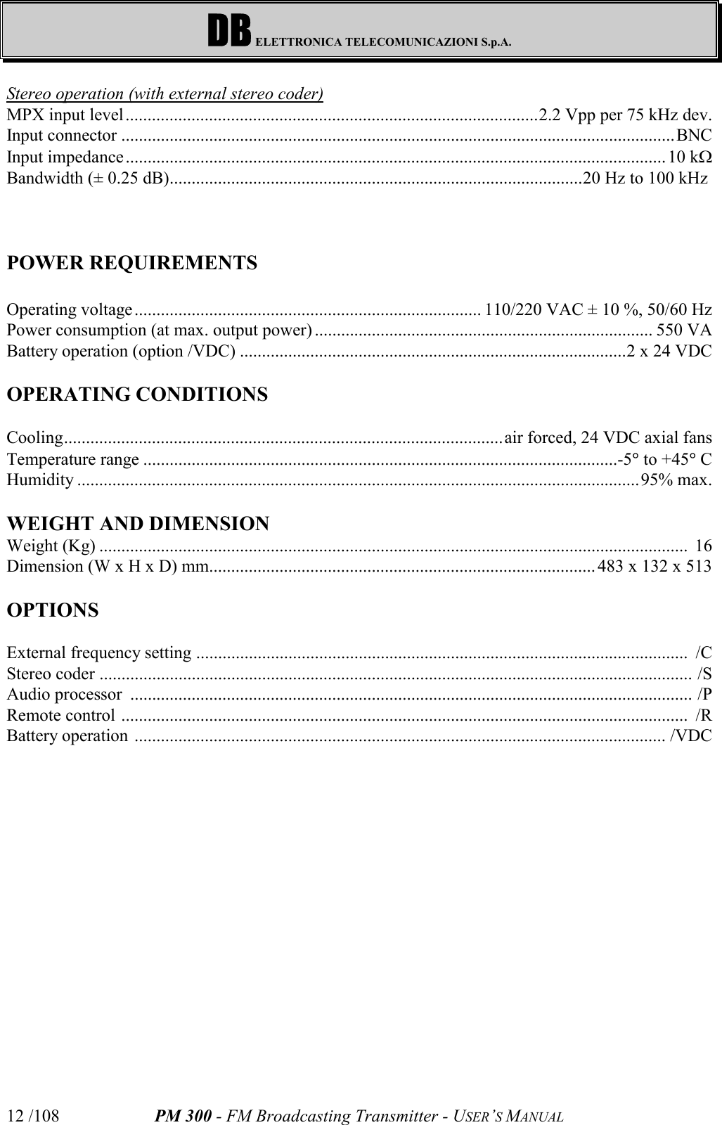 DB ELETTRONICA TELECOMUNICAZIONI S.p.A.PM 300 - FM Broadcasting Transmitter - USER’S MANUAL12 /108Stereo operation (with external stereo coder)MPX input level..............................................................................................2.2 Vpp per 75 kHz dev.Input connector ..............................................................................................................................BNCInput impedance...........................................................................................................................10 kWBandwidth (± 0.25 dB)..............................................................................................20 Hz to 100 kHz POWER REQUIREMENTSOperating voltage............................................................................... 110/220 VAC ± 10 %, 50/60 HzPower consumption (at max. output power) ............................................................................. 550 VABattery operation (option /VDC) ........................................................................................2 x 24 VDCOPERATING CONDITIONSCooling....................................................................................................air forced, 24 VDC axial fansTemperature range ............................................................................................................-5° to +45° CHumidity ................................................................................................................................95% max.WEIGHT AND DIMENSIONWeight (Kg) ......................................................................................................................................  16Dimension (W x H x D) mm........................................................................................ 483 x 132 x 513OPTIONSExternal frequency setting ................................................................................................................  /CStereo coder ....................................................................................................................................... /SAudio processor  ................................................................................................................................ /PRemote control .................................................................................................................................  /RBattery operation ......................................................................................................................... /VDC