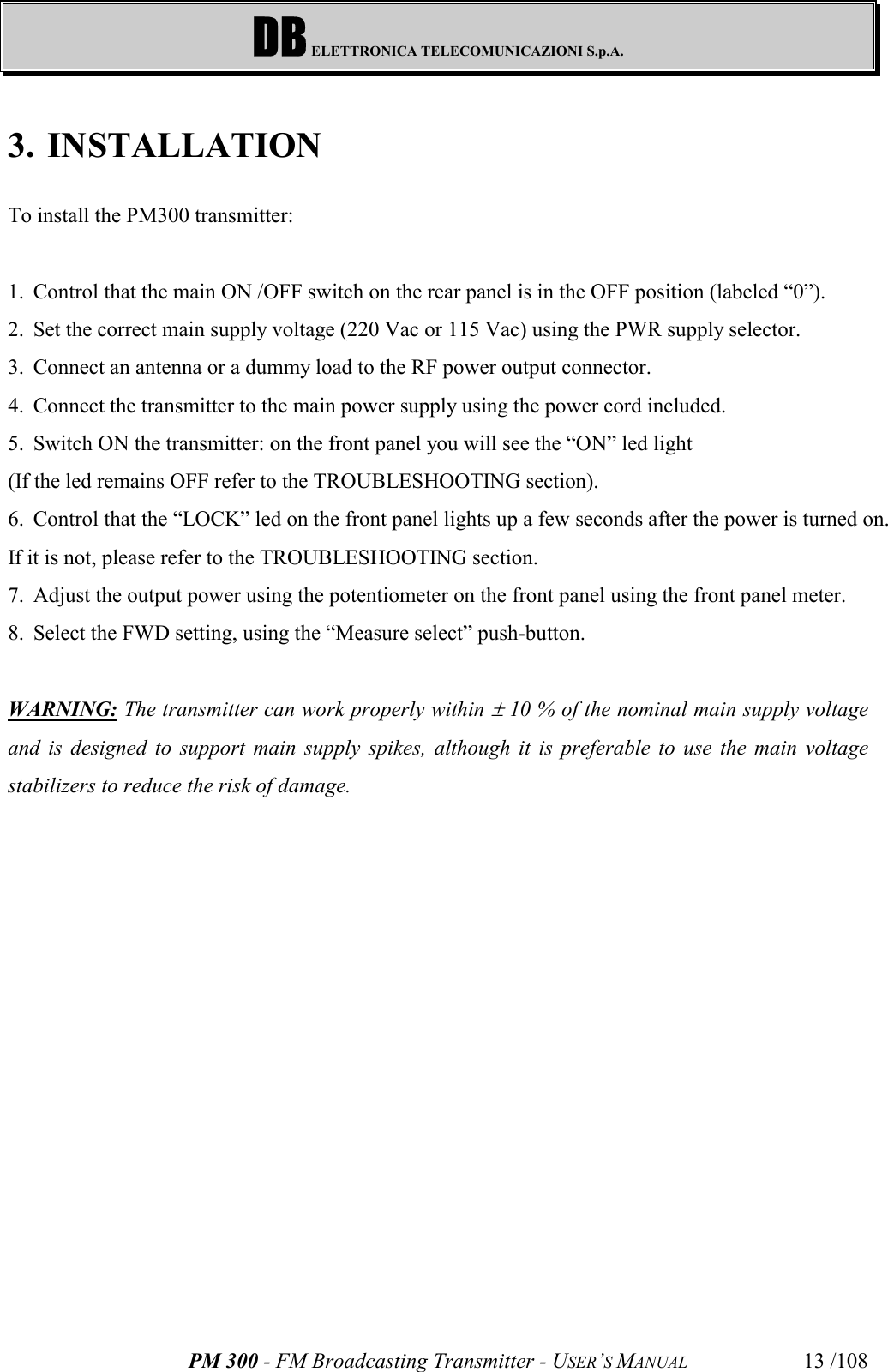 DB ELETTRONICA TELECOMUNICAZIONI S.p.A.PM 300 - FM Broadcasting Transmitter - USER’S MANUAL 13 /1083. INSTALLATIONTo install the PM300 transmitter:1. Control that the main ON /OFF switch on the rear panel is in the OFF position (labeled “0”).2. Set the correct main supply voltage (220 Vac or 115 Vac) using the PWR supply selector.3. Connect an antenna or a dummy load to the RF power output connector.4. Connect the transmitter to the main power supply using the power cord included.5. Switch ON the transmitter: on the front panel you will see the “ON” led light(If the led remains OFF refer to the TROUBLESHOOTING section).6. Control that the “LOCK” led on the front panel lights up a few seconds after the power is turned on.If it is not, please refer to the TROUBLESHOOTING section.7. Adjust the output power using the potentiometer on the front panel using the front panel meter.8. Select the FWD setting, using the “Measure select” push-button.WARNING: The transmitter can work properly within ± 10 % of the nominal main supply voltageand is designed to support main supply spikes, although it is preferable to use the main voltagestabilizers to reduce the risk of damage.