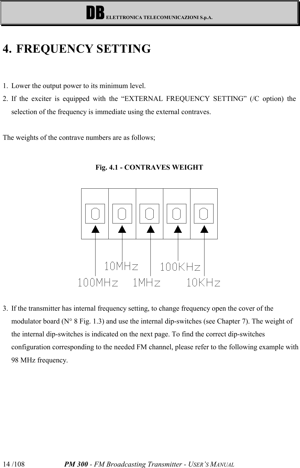 DB ELETTRONICA TELECOMUNICAZIONI S.p.A.PM 300 - FM Broadcasting Transmitter - USER’S MANUAL14 /1084. FREQUENCY SETTING1. Lower the output power to its minimum level.2. If the exciter is equipped with the “EXTERNAL FREQUENCY SETTING” (/C option) theselection of the frequency is immediate using the external contraves.The weights of the contrave numbers are as follows;Fig. 4.1 - CONTRAVES WEIGHT3. If the transmitter has internal frequency setting, to change frequency open the cover of themodulator board (N° 8 Fig. 1.3) and use the internal dip-switches (see Chapter 7). The weight ofthe internal dip-switches is indicated on the next page. To find the correct dip-switchesconfiguration corresponding to the needed FM channel, please refer to the following example with98 MHz frequency.