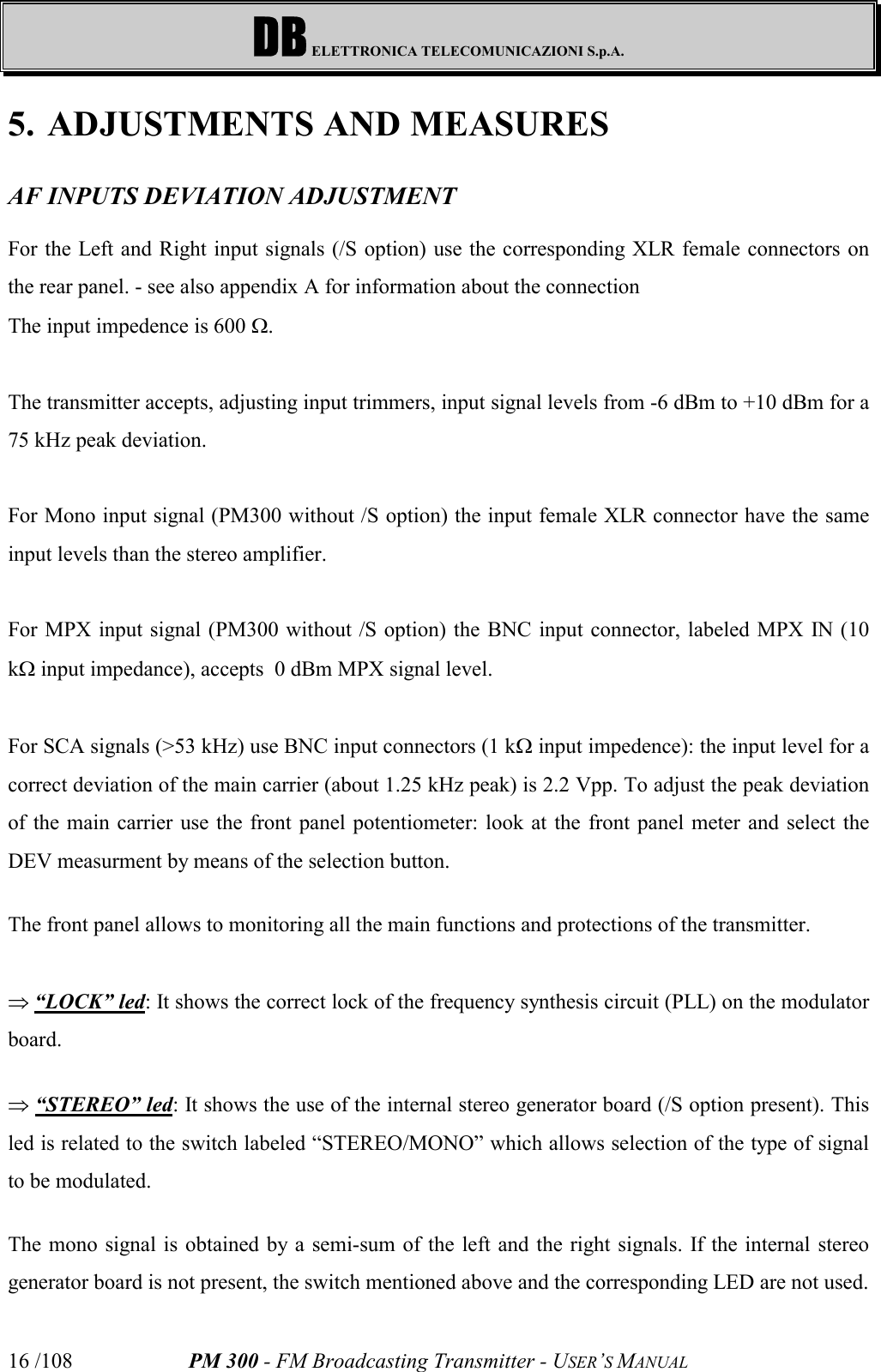 DB ELETTRONICA TELECOMUNICAZIONI S.p.A.PM 300 - FM Broadcasting Transmitter - USER’S MANUAL16 /1085. ADJUSTMENTS AND MEASURESAF INPUTS DEVIATION ADJUSTMENTFor the Left and Right input signals (/S option) use the corresponding XLR female connectors onthe rear panel. - see also appendix A for information about the connectionThe input impedence is 600 W.The transmitter accepts, adjusting input trimmers, input signal levels from -6 dBm to +10 dBm for a75 kHz peak deviation.For Mono input signal (PM300 without /S option) the input female XLR connector have the sameinput levels than the stereo amplifier.For MPX input signal (PM300 without /S option) the BNC input connector, labeled MPX IN (10kW input impedance), accepts  0 dBm MPX signal level.For SCA signals (&gt;53 kHz) use BNC input connectors (1 kW input impedence): the input level for acorrect deviation of the main carrier (about 1.25 kHz peak) is 2.2 Vpp. To adjust the peak deviationof the main carrier use the front panel potentiometer: look at the front panel meter and select theDEV measurment by means of the selection button.The front panel allows to monitoring all the main functions and protections of the transmitter.Þ “LOCK” led: It shows the correct lock of the frequency synthesis circuit (PLL) on the modulatorboard.Þ “STEREO” led: It shows the use of the internal stereo generator board (/S option present). Thisled is related to the switch labeled “STEREO/MONO” which allows selection of the type of signalto be modulated.The mono signal is obtained by a semi-sum of the left and the right signals. If the internal stereogenerator board is not present, the switch mentioned above and the corresponding LED are not used.