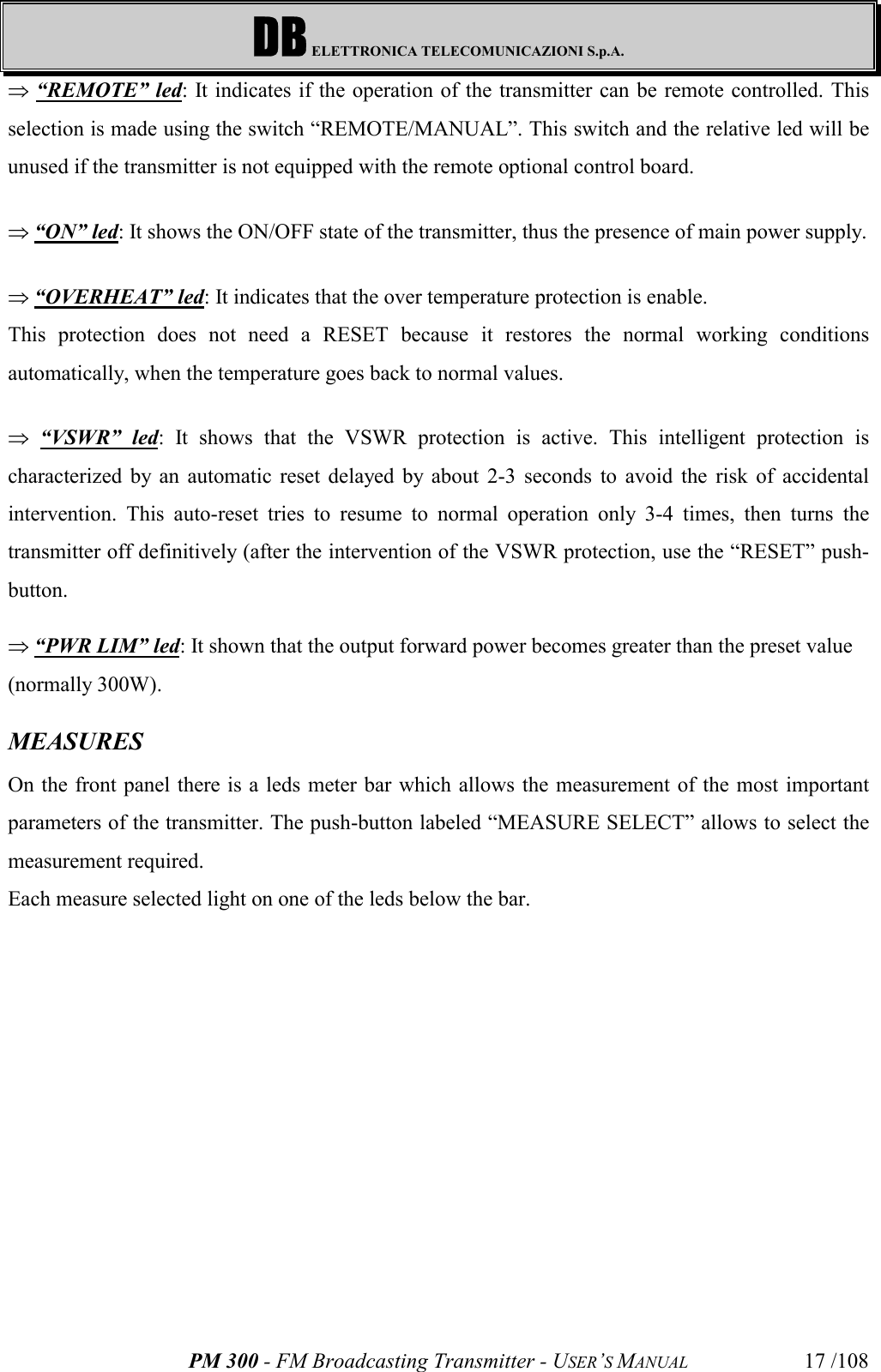 DB ELETTRONICA TELECOMUNICAZIONI S.p.A.PM 300 - FM Broadcasting Transmitter - USER’S MANUAL 17 /108Þ “REMOTE” led: It indicates if the operation of the transmitter can be remote controlled. Thisselection is made using the switch “REMOTE/MANUAL”. This switch and the relative led will beunused if the transmitter is not equipped with the remote optional control board. Þ “ON” led: It shows the ON/OFF state of the transmitter, thus the presence of main power supply.Þ “OVERHEAT” led: It indicates that the over temperature protection is enable.This protection does not need a RESET because it restores the normal working conditionsautomatically, when the temperature goes back to normal values.Þ “VSWR” led: It shows that the VSWR protection is active. This intelligent protection ischaracterized by an automatic reset delayed by about 2-3 seconds to avoid the risk of accidentalintervention. This auto-reset tries to resume to normal operation only 3-4 times, then turns thetransmitter off definitively (after the intervention of the VSWR protection, use the “RESET” push-button.Þ “PWR LIM” led: It shown that the output forward power becomes greater than the preset value(normally 300W).MEASURESOn the front panel there is a leds meter bar which allows the measurement of the most importantparameters of the transmitter. The push-button labeled “MEASURE SELECT” allows to select themeasurement required.Each measure selected light on one of the leds below the bar.