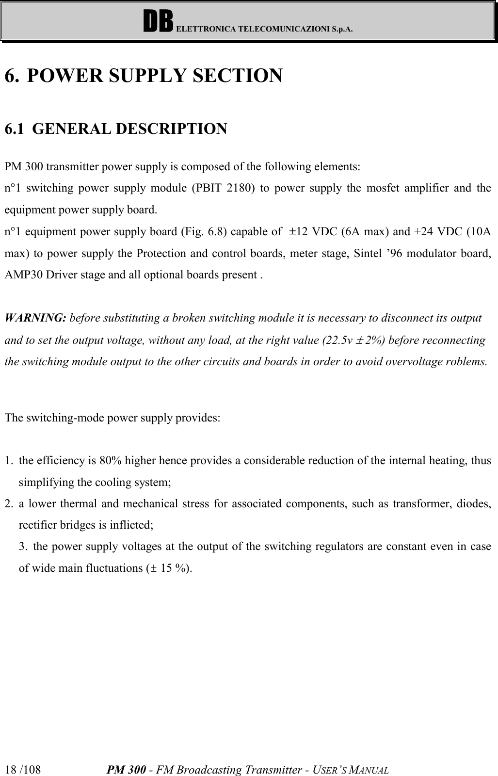 DB ELETTRONICA TELECOMUNICAZIONI S.p.A.PM 300 - FM Broadcasting Transmitter - USER’S MANUAL18 /1086. POWER SUPPLY SECTION6.1 GENERAL DESCRIPTIONPM 300 transmitter power supply is composed of the following elements:n°1 switching power supply module (PBIT 2180) to power supply the mosfet amplifier and theequipment power supply board.n°1 equipment power supply board (Fig. 6.8) capable of  ±12 VDC (6A max) and +24 VDC (10Amax) to power supply the Protection and control boards, meter stage, Sintel ’96 modulator board,AMP30 Driver stage and all optional boards present .WARNING: before substituting a broken switching module it is necessary to disconnect its outputand to set the output voltage, without any load, at the right value (22.5v ± 2%) before reconnectingthe switching module output to the other circuits and boards in order to avoid overvoltage roblems.The switching-mode power supply provides:1. the efficiency is 80% higher hence provides a considerable reduction of the internal heating, thussimplifying the cooling system;2. a lower thermal and mechanical stress for associated components, such as transformer, diodes,rectifier bridges is inflicted;3. the power supply voltages at the output of the switching regulators are constant even in caseof wide main fluctuations (± 15 %).