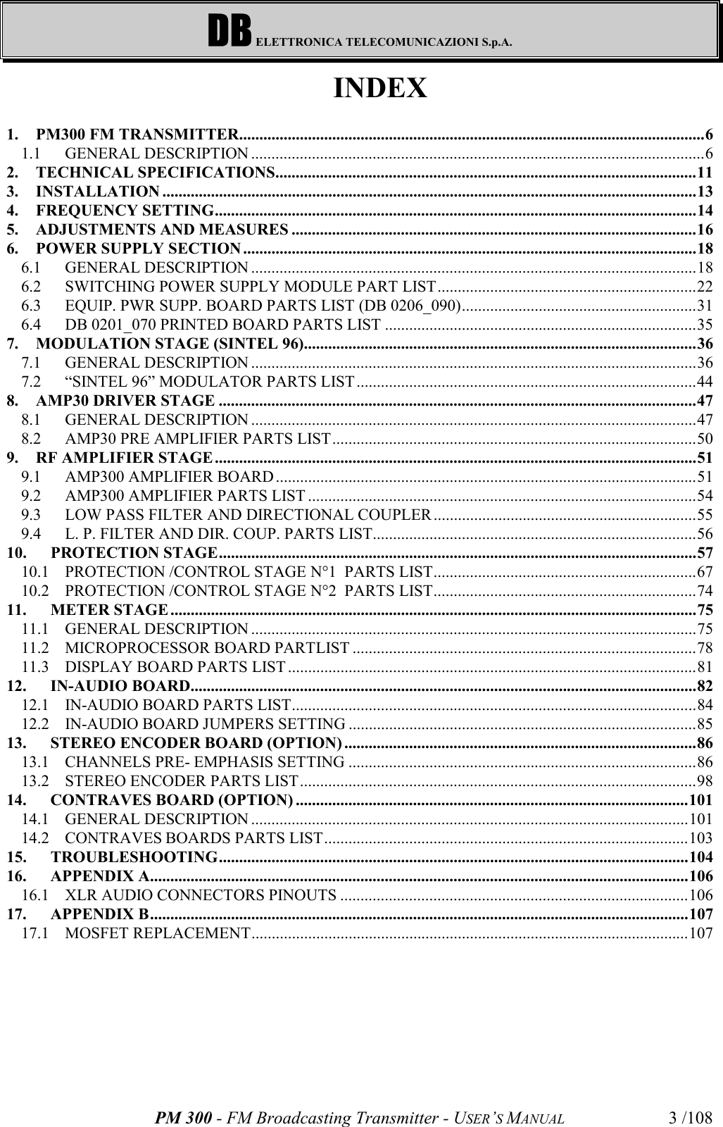 DB ELETTRONICA TELECOMUNICAZIONI S.p.A.PM 300 - FM Broadcasting Transmitter - USER’S MANUAL 3 /108INDEX1. PM300 FM TRANSMITTER...................................................................................................................61.1 GENERAL DESCRIPTION ................................................................................................................62. TECHNICAL SPECIFICATIONS........................................................................................................113. INSTALLATION ....................................................................................................................................134. FREQUENCY SETTING.......................................................................................................................145. ADJUSTMENTS AND MEASURES ....................................................................................................166. POWER SUPPLY SECTION ................................................................................................................186.1 GENERAL DESCRIPTION ..............................................................................................................186.2 SWITCHING POWER SUPPLY MODULE PART LIST................................................................226.3 EQUIP. PWR SUPP. BOARD PARTS LIST (DB 0206_090)..........................................................316.4 DB 0201_070 PRINTED BOARD PARTS LIST .............................................................................357. MODULATION STAGE (SINTEL 96).................................................................................................367.1 GENERAL DESCRIPTION ..............................................................................................................367.2 “SINTEL 96” MODULATOR PARTS LIST....................................................................................448. AMP30 DRIVER STAGE ......................................................................................................................478.1 GENERAL DESCRIPTION ..............................................................................................................478.2 AMP30 PRE AMPLIFIER PARTS LIST..........................................................................................509. RF AMPLIFIER STAGE.......................................................................................................................519.1 AMP300 AMPLIFIER BOARD ........................................................................................................519.2 AMP300 AMPLIFIER PARTS LIST ................................................................................................549.3 LOW PASS FILTER AND DIRECTIONAL COUPLER .................................................................559.4 L. P. FILTER AND DIR. COUP. PARTS LIST................................................................................5610. PROTECTION STAGE......................................................................................................................5710.1 PROTECTION /CONTROL STAGE N°1  PARTS LIST.................................................................6710.2 PROTECTION /CONTROL STAGE N°2  PARTS LIST.................................................................7411. METER STAGE ..................................................................................................................................7511.1 GENERAL DESCRIPTION ..............................................................................................................7511.2 MICROPROCESSOR BOARD PARTLIST .....................................................................................7811.3 DISPLAY BOARD PARTS LIST.....................................................................................................8112. IN-AUDIO BOARD.............................................................................................................................8212.1 IN-AUDIO BOARD PARTS LIST....................................................................................................8412.2 IN-AUDIO BOARD JUMPERS SETTING ......................................................................................8513. STEREO ENCODER BOARD (OPTION) .......................................................................................8613.1 CHANNELS PRE- EMPHASIS SETTING ......................................................................................8613.2 STEREO ENCODER PARTS LIST..................................................................................................9814. CONTRAVES BOARD (OPTION) .................................................................................................10114.1 GENERAL DESCRIPTION ............................................................................................................10114.2 CONTRAVES BOARDS PARTS LIST..........................................................................................10315. TROUBLESHOOTING....................................................................................................................10416. APPENDIX A.....................................................................................................................................10616.1 XLR AUDIO CONNECTORS PINOUTS ......................................................................................10617. APPENDIX B.....................................................................................................................................10717.1 MOSFET REPLACEMENT............................................................................................................107