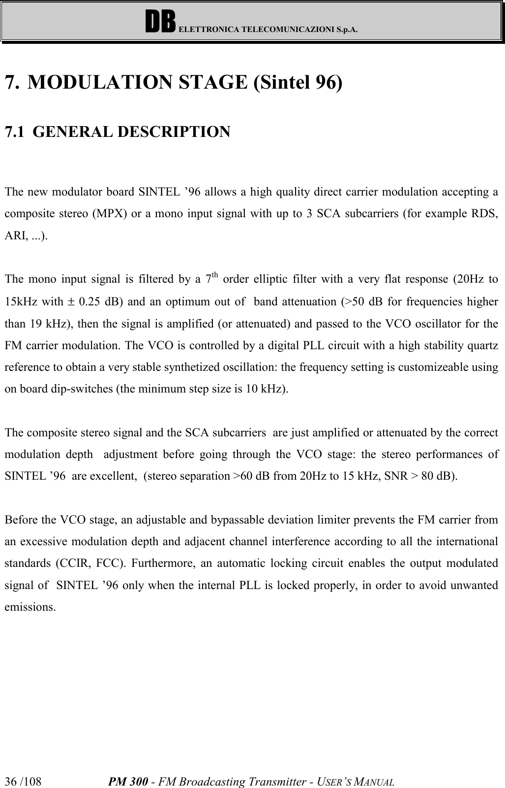 DB ELETTRONICA TELECOMUNICAZIONI S.p.A.PM 300 - FM Broadcasting Transmitter - USER’S MANUAL36 /1087. MODULATION STAGE (Sintel 96)7.1 GENERAL DESCRIPTIONThe new modulator board SINTEL ’96 allows a high quality direct carrier modulation accepting acomposite stereo (MPX) or a mono input signal with up to 3 SCA subcarriers (for example RDS,ARI, ...).The mono input signal is filtered by a 7th order elliptic filter with a very flat response (20Hz to15kHz with ± 0.25 dB) and an optimum out of  band attenuation (&gt;50 dB for frequencies higherthan 19 kHz), then the signal is amplified (or attenuated) and passed to the VCO oscillator for theFM carrier modulation. The VCO is controlled by a digital PLL circuit with a high stability quartzreference to obtain a very stable synthetized oscillation: the frequency setting is customizeable usingon board dip-switches (the minimum step size is 10 kHz).The composite stereo signal and the SCA subcarriers  are just amplified or attenuated by the correctmodulation depth  adjustment before going through the VCO stage: the stereo performances ofSINTEL ’96  are excellent,  (stereo separation &gt;60 dB from 20Hz to 15 kHz, SNR &gt; 80 dB).Before the VCO stage, an adjustable and bypassable deviation limiter prevents the FM carrier froman excessive modulation depth and adjacent channel interference according to all the internationalstandards (CCIR, FCC). Furthermore, an automatic locking circuit enables the output modulatedsignal of  SINTEL ’96 only when the internal PLL is locked properly, in order to avoid unwantedemissions.