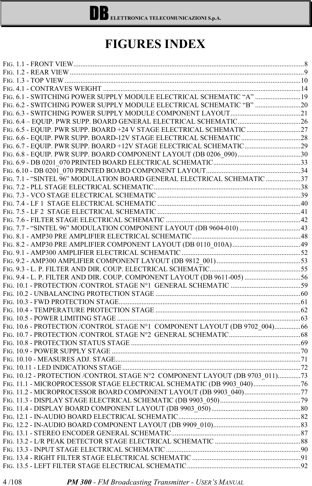 DB ELETTRONICA TELECOMUNICAZIONI S.p.A.PM 300 - FM Broadcasting Transmitter - USER’S MANUAL4 /108FIGURES INDEXFIG. 1.1 - FRONT VIEW....................................................................................................................................8FIG. 1.2 - REAR VIEW ......................................................................................................................................9FIG. 1.3 - TOP VIEW .......................................................................................................................................10FIG. 4.1 - CONTRAVES WEIGHT .................................................................................................................14FIG. 6.1 - SWITCHING POWER SUPPLY MODULE ELECTRICAL SCHEMATIC “A” ..........................19FIG. 6.2 - SWITCHING POWER SUPPLY MODULE ELECTRICAL SCHEMATIC “B” ..........................20FIG. 6.3 - SWITCHING POWER SUPPLY MODULE COMPONENT LAYOUT........................................21FIG. 6.4 – EQUIP. PWR SUPP. BOARD GENERAL ELECTRICAL SCHEMATIC....................................26FIG. 6.5 - EQUIP. PWR SUPP. BOARD +24 V STAGE ELECTRICAL SCHEMATIC...............................27FIG. 6.6 - EQUIP. PWR SUPP. BOARD-12V STAGE ELECTRICAL SCHEMATIC ..................................28FIG. 6.7 - EQUIP. PWR SUPP. BOARD +12V STAGE ELECTRICAL SCHEMATIC................................29FIG. 6.8 - EQUIP. PWR SUPP. BOARD COMPONENT LAYOUT (DB 0206_090)....................................30FIG. 6.9 - DB 0201_070 PRINTED BOARD ELECTRICAL SCHEMATIC..................................................33FIG. 6.10 - DB 0201_070 PRINTED BOARD COMPONENT LAYOUT......................................................34FIG. 7.1 - “SINTEL 96” MODULATION BOARD GENERAL ELECTRICAL SCHEMATIC ....................37FIG. 7.2 - PLL STAGE ELECTRICAL SCHEMATIC....................................................................................38FIG. 7.3 - VCO STAGE ELECTRICAL SCHEMATIC ..................................................................................39FIG. 7.4 - LF 1  STAGE ELECTRICAL SCHEMATIC ..................................................................................40FIG. 7.5 - LF 2  STAGE ELECTRICAL SCHEMATIC ..................................................................................41FIG. 7.6 - FILTER STAGE ELECTRICAL SCHEMATIC .............................................................................42FIG. 7.7 - “SINTEL 96” MODULATION COMPONENT LAYOUT (DB 9604-010) ...................................43FIG. 8.1 - AMP30 PRE AMPLIFIER ELECTRICAL SCHEMATIC..............................................................48FIG. 8.2 - AMP30 PRE AMPLIFIER COMPONENT LAYOUT (DB 0110_010A) .......................................49FIG. 9.1 - AMP300 AMPLIFIER ELECTRICAL SCHEMATIC ....................................................................52FIG. 9.2 - AMP300 AMPLIFIER COMPONENT LAYOUT (DB 9812_001) ................................................53FIG. 9.3 - L. P. FILTER AND DIR. COUP. ELECTRICAL SCHEMATIC....................................................55FIG. 9.4 - L. P. FILTER AND DIR. COUP. COMPONENT LAYOUT (DB 9611-005) ................................56FIG. 10.1 - PROTECTION /CONTROL STAGE N°1  GENERAL SCHEMATIC ........................................59FIG. 10.2 - UNBALANCING PROTECTION STAGE ...................................................................................60FIG. 10.3 - FWD PROTECTION STAGE........................................................................................................61FIG. 10.4 - TEMPERATURE PROTECTION STAGE ...................................................................................62FIG. 10.5 - POWER LIMITING STAGE .........................................................................................................63FIG. 10.6 - PROTECTION /CONTROL STAGE N°1  COMPONENT LAYOUT (DB 9702_004)...............66FIG. 10.7 - PROTECTION /CONTROL STAGE N°2  GENERAL SCHEMATIC.........................................68FIG. 10.8 - PROTECTION STATUS STAGE .................................................................................................69FIG. 10.9 - POWER SUPPLY STAGE ............................................................................................................70FIG. 10.10 - MEASURES ADJ. STAGE..........................................................................................................71FIG. 10.11 - LED INDICATIONS STAGE ......................................................................................................72FIG. 10.12 - PROTECTION /CONTROL STAGE N°2  COMPONENT LAYOUT (DB 9703_011).............73FIG. 11.1 - MICROPROCESSOR STAGE ELECTRICAL SCHEMATIC (DB 9903_040)...........................76FIG. 11.2 - MICROPROCESSOR BOARD COMPONENT LAYOUT (DB 9903_040) ................................77FIG. 11.3 - DISPLAY STAGE ELECTRICAL SCHEMATIC (DB 9903_050)..............................................79FIG. 11.4 - DISPLAY BOARD COMPONENT LAYOUT (DB 9903_050) ...................................................80FIG. 12.1 - IN-AUDIO BOARD ELECTRICAL SCHEMATIC......................................................................82FIG. 12.2 - IN-AUDIO BOARD COMPONENT LAYOUT (DB 9909_010)..................................................83FIG. 13.1 - STEREO ENCODER GENERAL SCHEMATIC..........................................................................87FIG. 13.2 - L/R PEAK DETECTOR STAGE ELECTRICAL SCHEMATIC .................................................88FIG. 13.3 - INPUT STAGE ELECTRICAL SCHEMATIC .............................................................................90FIG. 13.4 - RIGHT FILTER STAGE ELECTRICAL SCHEMATIC ..............................................................91FIG. 13.5 - LEFT FILTER STAGE ELECTRICAL SCHEMATIC.................................................................92