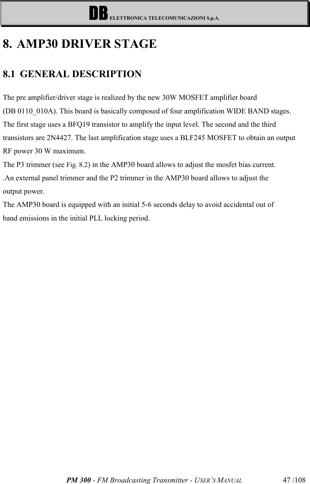 DB ELETTRONICA TELECOMUNICAZIONI S.p.A.PM 300 - FM Broadcasting Transmitter - USER’S MANUAL 47 /1088. AMP30 DRIVER STAGE8.1 GENERAL DESCRIPTIONThe pre amplifier/driver stage is realized by the new 30W MOSFET amplifier board (DB 0110_010A). This board is basically composed of four amplification WIDE BAND stages. The first stage uses a BFQ19 transistor to amplify the input level. The second and the thirdtransistors are 2N4427. The last amplification stage uses a BLF245 MOSFET to obtain an outputRF power 30 W maximum.The P3 trimmer (see Fig. 8.2) in the AMP30 board allows to adjust the mosfet bias current..An external panel trimmer and the P2 trimmer in the AMP30 board allows to adjust theoutput power.The AMP30 board is equipped with an initial 5-6 seconds delay to avoid accidental out ofband emissions in the initial PLL locking period.