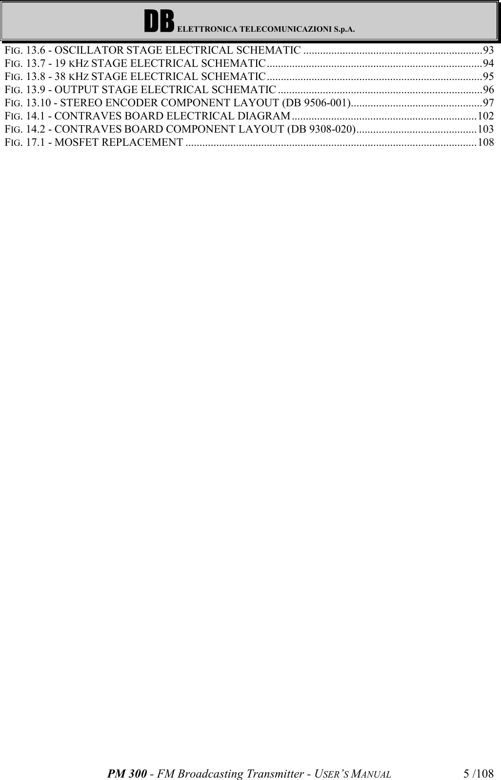DB ELETTRONICA TELECOMUNICAZIONI S.p.A.PM 300 - FM Broadcasting Transmitter - USER’S MANUAL 5 /108FIG. 13.6 - OSCILLATOR STAGE ELECTRICAL SCHEMATIC ................................................................93FIG. 13.7 - 19 KHZ STAGE ELECTRICAL SCHEMATIC.............................................................................94FIG. 13.8 - 38 KHZ STAGE ELECTRICAL SCHEMATIC.............................................................................95FIG. 13.9 - OUTPUT STAGE ELECTRICAL SCHEMATIC .........................................................................96FIG. 13.10 - STEREO ENCODER COMPONENT LAYOUT (DB 9506-001)...............................................97FIG. 14.1 - CONTRAVES BOARD ELECTRICAL DIAGRAM ..................................................................102FIG. 14.2 - CONTRAVES BOARD COMPONENT LAYOUT (DB 9308-020)...........................................103FIG. 17.1 - MOSFET REPLACEMENT ........................................................................................................108