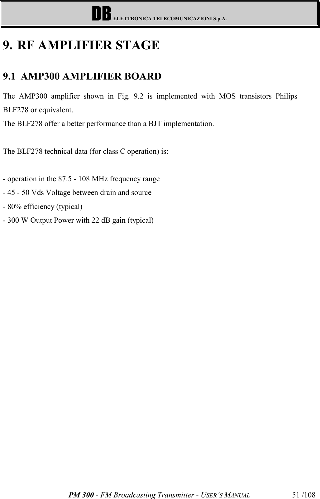 DB ELETTRONICA TELECOMUNICAZIONI S.p.A.PM 300 - FM Broadcasting Transmitter - USER’S MANUAL 51 /1089. RF AMPLIFIER STAGE9.1 AMP300 AMPLIFIER BOARDThe AMP300 amplifier shown in Fig. 9.2 is implemented with MOS transistors PhilipsBLF278 or equivalent.The BLF278 offer a better performance than a BJT implementation.The BLF278 technical data (for class C operation) is: - operation in the 87.5 - 108 MHz frequency range- 45 - 50 Vds Voltage between drain and source - 80% efficiency (typical)- 300 W Output Power with 22 dB gain (typical)