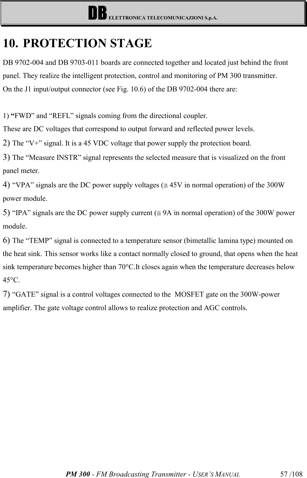 DB ELETTRONICA TELECOMUNICAZIONI S.p.A.PM 300 - FM Broadcasting Transmitter - USER’S MANUAL 57 /10810. PROTECTION STAGEDB 9702-004 and DB 9703-011 boards are connected together and located just behind the frontpanel. They realize the intelligent protection, control and monitoring of PM 300 transmitter.On the J1 input/output connector (see Fig. 10.6) of the DB 9702-004 there are:1) “FWD” and “REFL” signals coming from the directional coupler.These are DC voltages that correspond to output forward and reflected power levels.2)  The “V+” signal. It is a 45 VDC voltage that power supply the protection board.3)  The “Measure INSTR” signal represents the selected measure that is visualized on the frontpanel meter.4)  “VPA” signals are the DC power supply voltages (@ 45V in normal operation) of the 300Wpower module.5)  “IPA” signals are the DC power supply current (@ 9A in normal operation) of the 300W powermodule.6)  The “TEMP” signal is connected to a temperature sensor (bimetallic lamina type) mounted onthe heat sink. This sensor works like a contact normally closed to ground, that opens when the heatsink temperature becomes higher than 70°C.It closes again when the temperature decreases below45°C.7)  “GATE” signal is a control voltages connected to the  MOSFET gate on the 300W-poweramplifier. The gate voltage control allows to realize protection and AGC controls.